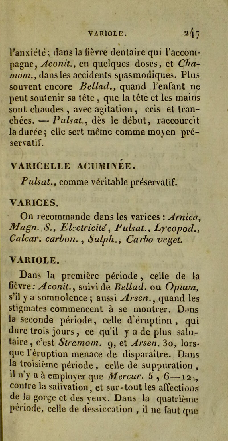 Tanxielc; dansla Gevre dentairc qui l’acconi- paguc, Aconit., en quelques doses, et Cha~ morn., dans les accidenls spasmodiques. Plus souvent encore BellatL, quand l’enfant ne peut sou'enir sa tete, que la lete el les mains sont chaudes , avec agitation , cris et tran- chees. — Pulsat., des le debut, raecourcit ladureej eile sert meme coinme mo) en pre- servalif. VARICELLE ACüMIiNEE. Pulsat., comme verilable preservalif. VARICES. On recommande dans les varices : Arnica, Magn. S., EUctricUäPulsat., Lycopod,, Calcar. carhon,, i^ulpli., Carbo veget. VARIOLE. Dans la premiere periode, celle de la ßevre: suivl de BeLLad, ou Opium, s’il y a somnolence 5 aussi yirsen.^ quand les sliginates comtnencent ä se montrer. Dans la seconde periode, celle d’eruption , qui diire Irois jours, ce qu’il y a de plus salu- taire , c’est Strcmom. 9, et Arsen. 3o, lors- que l’eiuption menace de disparaltre. Dans la troisieme periode , celle de suppiiralion , il n y a ä emplnyer que Mercur. 5,6—12 , conlre la salivation, et sur-tout les affeclioas de la goi’ge et des yeux. Dans la quatrieme periode, celle de dessiccalion , il ne Taut que