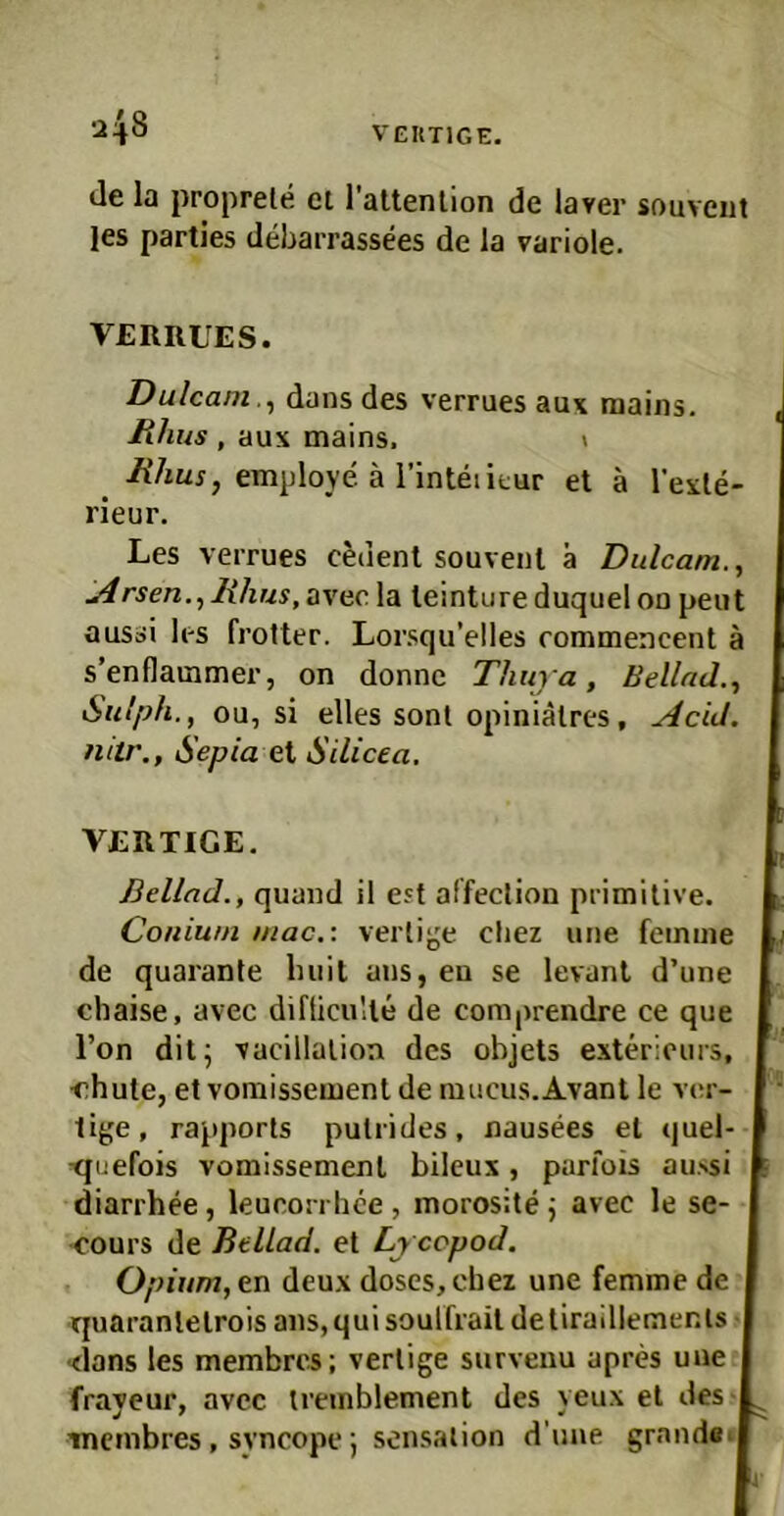 VEUTIGE. •2\S de ia proprete ci rattenlion de laver souveiit les parties debarrassees de la variole. VERRUES. Dulcam.^ dans des verrues aux raaiiis. Uhus , aux mains. \ employe ä l’inteiitur el ä l’exle- rieur. Les verrues cedent souvenl ä Dulcam., iArsen.^Rlius,avecla leintureduqueloo peut ausai les frolter. Lorsqu’elles commencent ä s’enflaramer, on donnc Thuja, Bellnd., Sulph., ou, si elles sonl opiniälres, AciJ. fiitr., Sepia ei Silicea. VERTIGE. Beilad., quand il eyf affeclion primitive. Coniuni mac.\ vertige cliez une feinme de quarante Imil aus, eu se levanl d’une chaise, avec difticulle de comprendre ce que Ton dit; vacillalion des objets exteriours, <^hule, et vomissement de mucus.Avant le ver- tige, rapporls putrides, nausees el quel- ■quefois vomissement bileux, parfois au>si diarrhee, leueorrlice, morosite j avec le se- •oours de BelLad. et Lj copod. Opium, en deux doses,chez une femme de quaranletrois ans,qui soulfrait detiraillemenls I ■dans les membres; verlige survenu apres une frayeur, avec tremblement des yeux et des membres , syncope; Sensation d’nne grandeij
