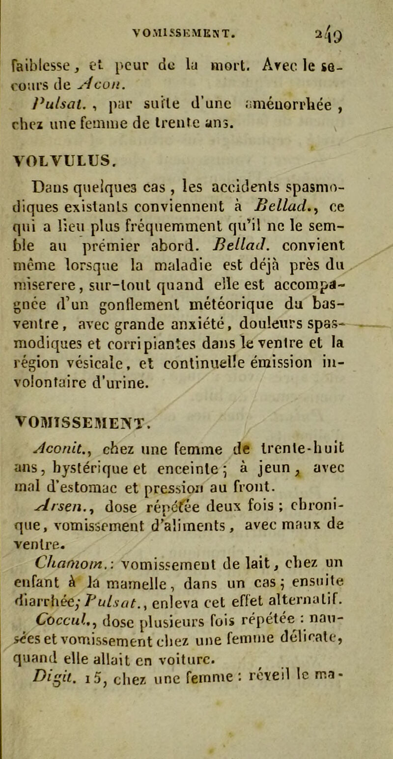 VOMISSKMUST. Taiblesse, et- pcur de lu mort. Arec le se- ro'.irs de Acon. Pulsat. , pai’ suite d’unc .'imeuori'liee , rhez une fcmiiie de Irente ans. VOLVULUS. Daus quelques cas , les acoidenls spasmo- diques existanls conviennent ä Beilad.^ ee qui a l;cu plus frequemment qu’il ne le sem- ble au Premier abord. Beilad. convient nicme lorsque la maladie est deja pres du niiserere, sur-lnut quand eile est accompa- gnee d’un gonflemenl ineteorique da bas- veiUre, avec grande anxiete, douleurs spas* modiques et corripiantes dans le venire et la region vcsicale, et conlinuelle emission in- volontaire d'urine. VOMISSEME]VT. Aconit., chez une femine de Irenle-liuit ans, bysterique et enceinle 5 ä jeun;, avec mal d’estomac et pression au front. .Arsen., dose repeße deux fois ; ebroni- que, vomissement d’aliinents, avec maux de venire. Chamotn,: vomissemeut de lait, cbez un eufant Ja mamelle, dans un cas 5 ensuile diarrbee;enleva cet effet alternalif. Coccul., dose plusieurs fois repetee : nau- s<?es et vomissement cbez une femme delirale, quand eile allait en volturc. Digit. i5, cbez une femme : reveil Ic ma-