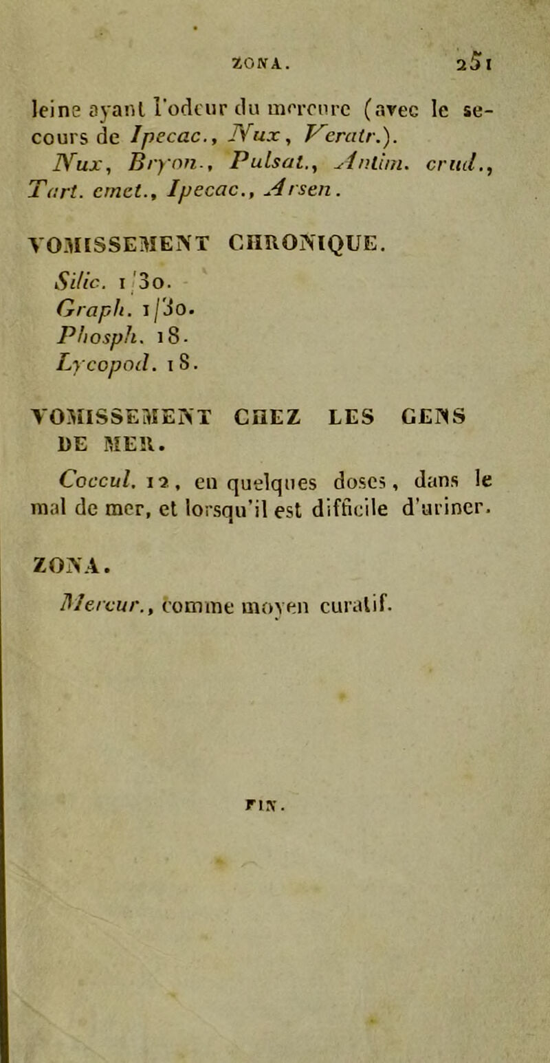 zoNA. a5i leine ayaiU lodciir du ma-onrc (avec le se- cours de Ipecac., JVux, Keratr.). JYux, Brynn., Pulsal., Anllni. critil., Tart. cmct., Ipecac., Arsen. VOMISSEMENT CimOINIQUE. SiUc. i'3o. Graph. i/3o. Phosph. i8- Lycopod. I 8. VOMISSEHIEIVT CHEZ LES G£?IS DE MEll. Coccul.j-i., en quelques doscs, dans le mal de mcr, et lorsqu’il est difficile d’arincr. ZONA. Mercur., comme uioYen curalif. nsr.