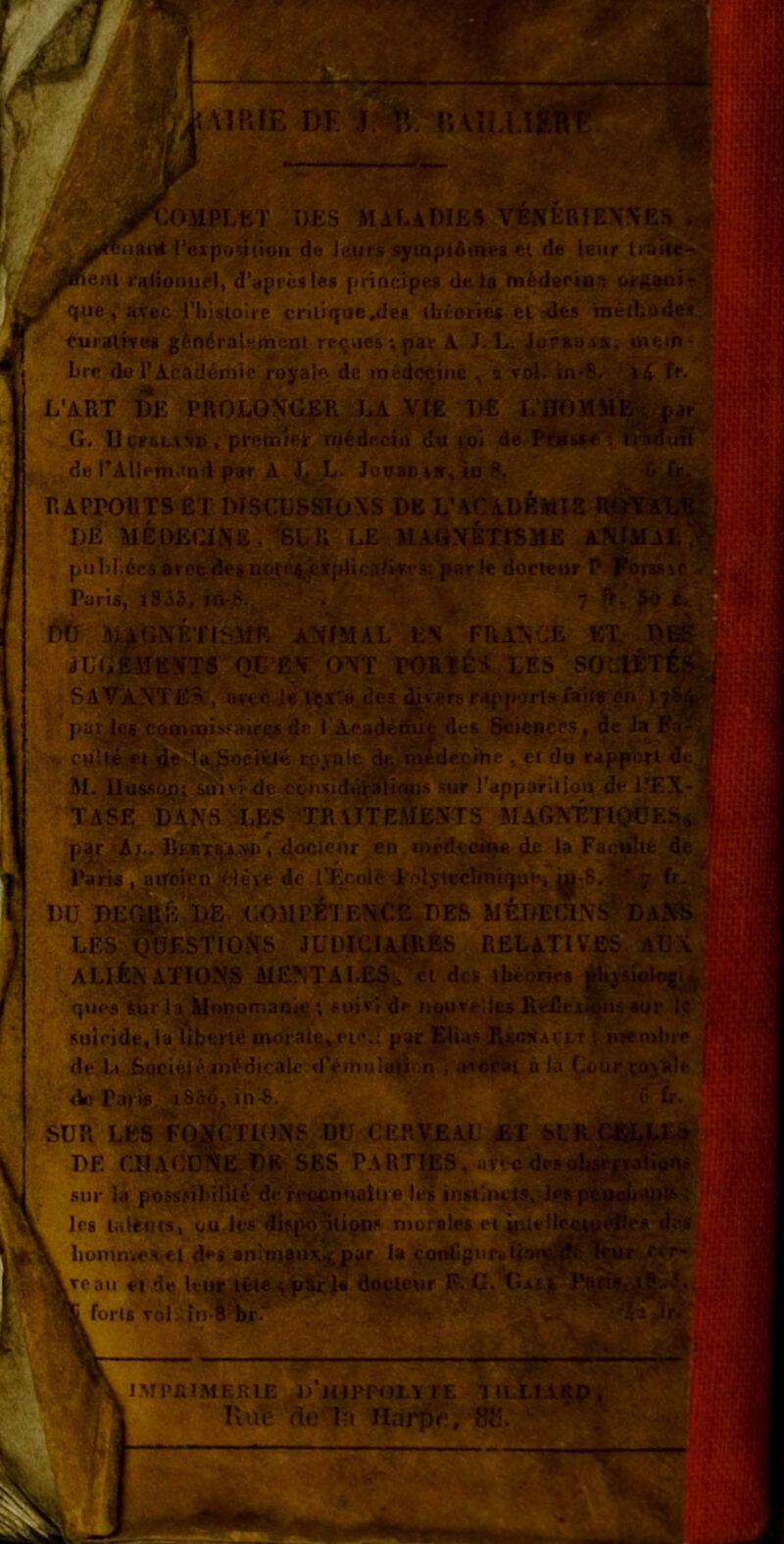 MP.IE ßE^?^^n\lLL ni *OMPLET DES MALaDIES VCTfeRlEN?fES lartt l’expoMtion de Jcurä^syinpiAnie« ei de le.ir Iti ^eni i'aiionuel, d’aprüale« [iriocipes Uel« hi6d»riHS oj-ftajoi- qiic avec, i’hiay^oire criiique.det tbiorie* cl ^dts raethodwl (uraÜTM g6n6ratsment re.jaes-, par A-L.. ^praauc, mem- Lre'de l’Acad4mie .royale de med<»iiic , s voJi-iii^-S L’ART DE PROLON^R Xa Vlg ’ DE L'flÖMiil G. D casUTtD, prctniet nitdecin du loi de IPÄfs»*?' de rAIIem.ind paf A X--^- JowePiWj »o RAPPORTS EX DISGDSSIONS DE L’ACADfe«I8 DE MEOEqjS'E ./BDIl LE^ MAOXETIBME pu1>rAesaree^|.Qqtej^.('Xplica/t«t's:pRrl« docieur P ^üiin Paris, j855, in-S. ' #  t>iJ ^GNETISME ANIMAL ES FP.ASÜE i U.^mSJS QD E?r P\T POÄ? DES so SAVANTES:, nrtc.J* pa^|qa;coB).T)is«Airqsäe l'Aead^d cpjt4 epjal% öjidtcihe , (Et du rappiirl JI. lIussC|§} Auivj dcx?qnsidüräIJoyi's'sur Tapparilipn de TAS'e DANS iES '-TR VITEMENTS BIAGNICTt^K^^.^ par Aj^. 4.0®!®”*’ niedto^4® Pari«, aifcien^.-texe de iXcol^dirolyteclmique, Dü DE^&.DE .GOJlpllENC?^DES BltDEaNS LESi'^fSfipN^^^ JÜDl'ClAlRßS RELfTlVE^: A%X ALifcKATIONS MENTALES:» ®* tbeorie« jUtjaiplet'^.j qlies tur la Monoman.^ *, soixi de npurelles Reßri^iis aur It» suicidf, la iibert4 morale, i i''.; par Elias R.w»t4cit \ nienibi-e de 1.1 Soei^t^xntdirnk «iVmuIeta^.n i »ruMit äla Cour (ay]Rle de Pari«, i356, in'-8. SUR LES FQ^^IONS DU CERVEAU «T DE r.HAUü'Ne de SES P.ARTIES, uTlc'X^soli^jjjaii«^^^ sur In possfil’ilili dei-PMnnalijs les instiiu.'!»,:!' Ics lalems, qu lis dtfjv^iipns niorales liomnve.vel des an:Tnj|ti\.^jir la conCg.irstiatj >aii et de km lete.^-pSjr'I«' floclcur P. C> t*xs , foris Tol.'. iuTbr.-’ ■,y. I ... ,. I..—■ ■■*■ IMPfilMERlE 1/H1PP0L\1?E 1 KiiiS de In Haj^e, «5.