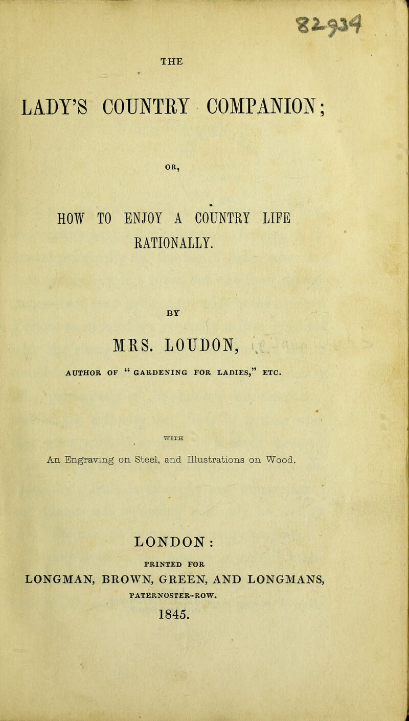 THE 22.^4 LADY’S COUNTRY COMPANION; OB, HOW TO ENJOY A COUNTRY LIFE RATIONALLY. BY MRS. LOIJDON, AUTHOR OF “ GARDENING FOR LADIES,” ETC. T7ITH An Engraving on Steel, and Illustrations on Wood. LONDON: PRINTED FOR LONGMAN, BROWN, GREEN, AND LONGMANS, PATERNOSTER- ROW. 1845.