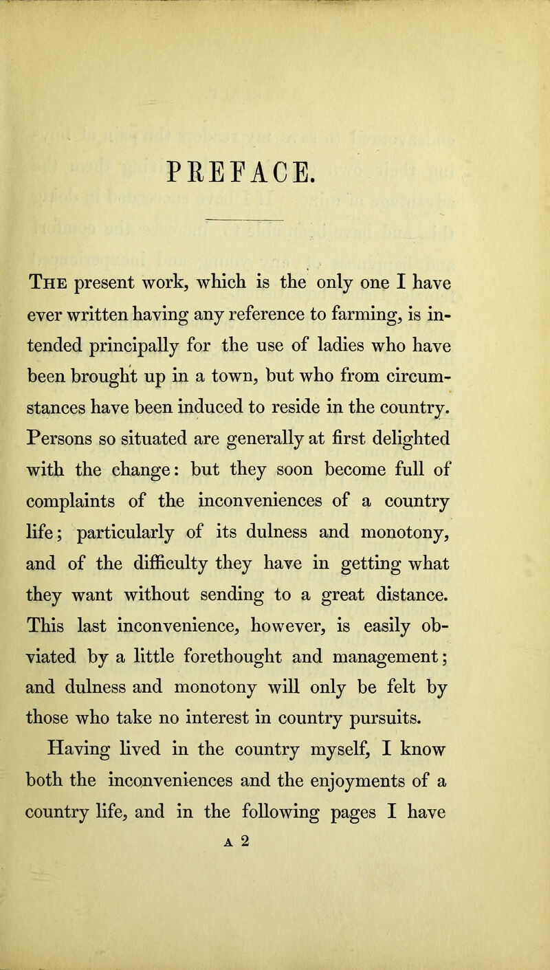 PREFACE. The present work, which is the only one I have ever written having any reference to farming, is in- tended principally for the use of ladies who have been brought up in a town, but who from circum- stances have been induced to reside in the country. Persons so situated are generally at first delighted with the change: but they soon become full of complaints of the inconveniences of a country life; particularly of its dulness and monotony, and of the difficulty they have in getting what they want without sending to a great distance. This last inconvenience, however, is easily ob- viated by a little forethought and management; and dulness and monotony will only be felt by those who take no interest in country pursuits. Having lived in the country myself, I know both the inconveniences and the enjoyments of a