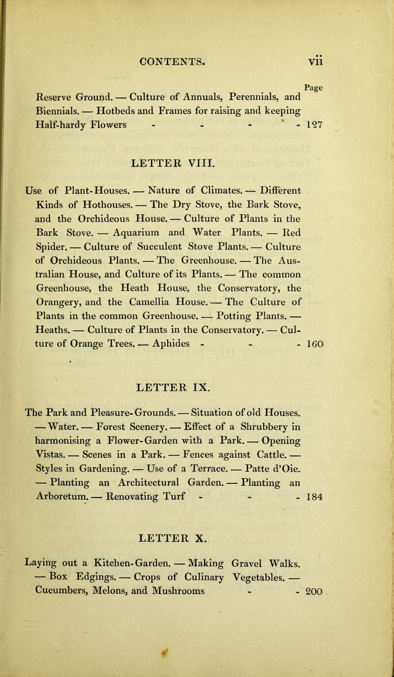 Reserve Ground. — Culture of Annuals, Perennials, and Biennials. — Hotbeds and Frames for raising and keeping Half-hardy Flowers - LETTER VIII. Use of Plant-Houses. — Nature of Climates.— Different Kinds of Hothouses. — The Dry Stove, the Bark Stove, and the Orchideous House. — Culture of Plants in the Bark Stove. — Aquarium and Water Plants. — Red Spider. — Culture of Succulent Stove Plants. — Culture of Orchideous Plants. — The Greenhouse. — The Aus- tralian House, and Culture of its Plants. — The common Greenhouse, the Heath House, the Conservatory, the Orangery, and the Camellia House. — The Culture of Plants in the common Greenhouse. — Potting Plants. — Heaths. — Culture of Plants in the Conservatory. — Cul- ture of Orange Trees. — Aphides - ■I LETTER IX. The Park and Pleasure-Grounds. — Situation of old Houses. — Water. — Forest Scenery. — Effect of a Shrubbery in harmonising a Flower-Garden with a Park.— Opening Vistas. — Scenes in a Park. — Fences against Cattle. — Styles in Gardening. — Use of a Terrace. — Patte d’Oie. — Planting an Architectural Garden. — Planting an Arboretum. — Renovating Turf - LETTER X. Laying out a Kitchen-Garden. — Making Gravel Walks. — Box Edgings. — Crops of Culinary Vegetables. — Cucumbers, Melons, and Mushrooms Page 127 160 184 200