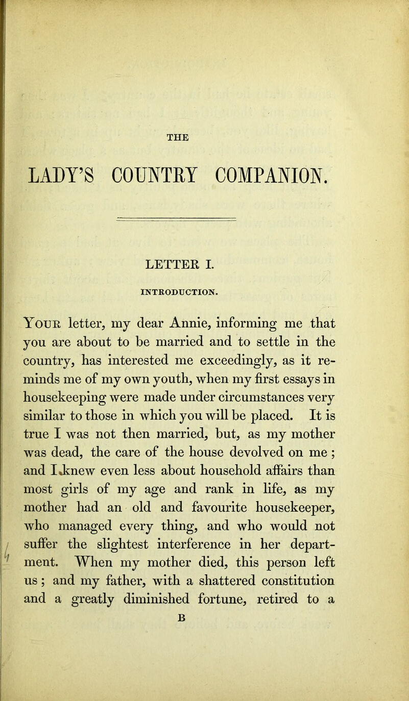 THE LADY’S COUNTRY COMPANION. LETTER I. INTRODUCTION. Your letter, my dear Annie, informing me that you are about to be married and to settle in the country, has interested me exceedingly, as it re- minds me of my own youth, when my first essays in housekeeping were made under circumstances very similar to those in which you will be placed. It is true I was not then married, but, as my mother was dead, the care of the house devolved on me ; and IJmew even less about household affairs than most girls of my age and rank in life, as my mother had an old and favourite housekeeper, who managed every thing, and who would not suffer the slightest interference in her depart- ment. When my mother died, this person left us; and my father, with a shattered constitution and a greatly diminished fortune, retired to a B