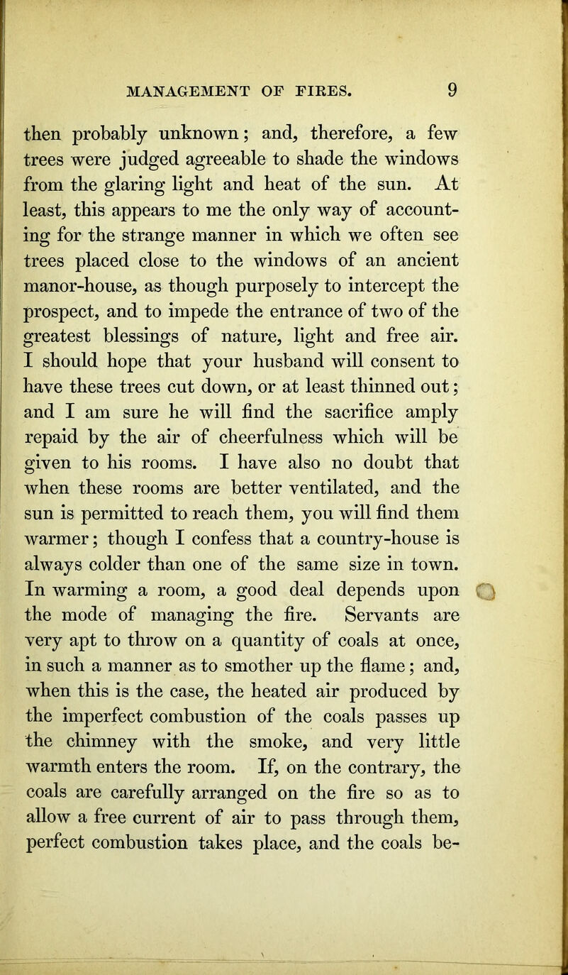 then probably unknown; and, therefore, a few trees were judged agreeable to shade the windows from the glaring light and heat of the sun. At least, this appears to me the only way of account- ing for the strange manner in which we often see trees placed close to the windows of an ancient manor-house, as though purposely to intercept the prospect, and to impede the entrance of two of the greatest blessings of nature, light and free air. I should hope that your husband will consent to have these trees cut down, or at least thinned out; and I am sure he will find the sacrifice amply repaid by the air of cheerfulness which will be given to his rooms. I have also no doubt that when these rooms are better ventilated, and the sun is permitted to reach them, you will find them warmer; though I confess that a country-house is always colder than one of the same size in town. In warming a room, a good deal depends upon Q the mode of managing the fire. Servants are very apt to throw on a quantity of coals at once, in such a manner as to smother up the flame; and, when this is the case, the heated air produced by the imperfect combustion of the coals passes up the chimney with the smoke, and very little warmth enters the room. If, on the contrary, the coals are carefully arranged on the fire so as to allow a free current of air to pass through them, perfect combustion takes place, and the coals be-