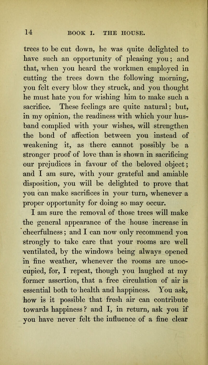 trees to be cut down, he was quite delighted to have such an opportunity of pleasing you; and that, when you heard the workmen employed in cutting the trees down the following morning, you felt every blow they struck, and you thought he must hate you for wishing him to make such a sacrifice. These feelings are quite natural; but, in my opinion, the readiness with which your hus- band complied with your wishes, will strengthen the bond of affection between you instead of weakening it, as there cannot possibly be a stronger proof of love than is shown in sacrificing our prejudices in favour of the beloved object; and I am sure, with your grateful and amiable disposition, you will be delighted to prove that you can make sacrifices in your turn, whenever a proper opportunity for doing so may occur. I am sure the removal of those trees will make the general appearance of the house increase in cheerfulness; and I can now only recommend you strongly to take care that your rooms are well ventilated, by the windows being always opened in fine weather, whenever the rooms are unoc- cupied, for, I repeat, though you laughed at my former assertion, that a free circulation of air is essential both to health and happiness. You ask, how is it possible that fresh air can contribute towards happiness ? and I, in return, ask you if you have never felt the influence of a fine clear