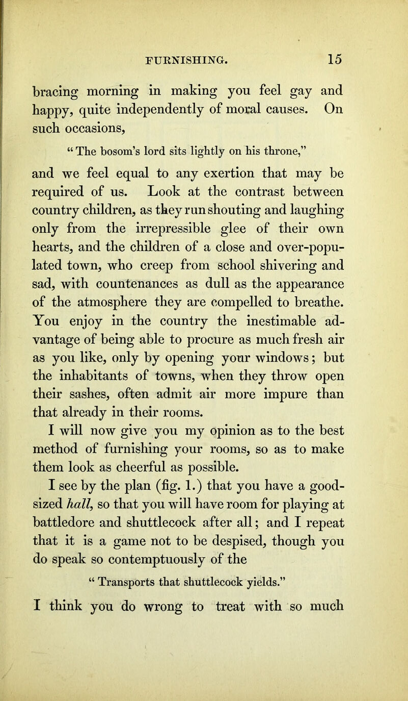 bracing morning in making you feel gay and happy, quite independently of moral causes. On such occasions, “ The bosom’s lord sits lightly on his throne,” and we feel equal to any exertion that may be required of us. Look at the contrast between country children, as they run shouting and laughing only from the irrepressible glee of their own hearts, and the children of a close and over-popu- lated town, who creep from school shivering and sad, with countenances as dull as the appearance of the atmosphere they are compelled to breathe. You enjoy in the country the inestimable ad- vantage of being able to procure as much fresh air as you like, only by opening your windows; but the inhabitants of towns, when they throw open their sashes, often admit air more impure than that already in their rooms. I will now give you my opinion as to the best method of furnishing your rooms, so as to make them look as cheerful as possible. I see by the plan (fig. 1.) that you have a good- sized hall, so that you will have room for playing at battledore and shuttlecock after all; and I repeat that it is a game not to be despised, though you do speak so contemptuously of the “ Transports that shuttlecock yields.” I think you do wrong to treat with so much