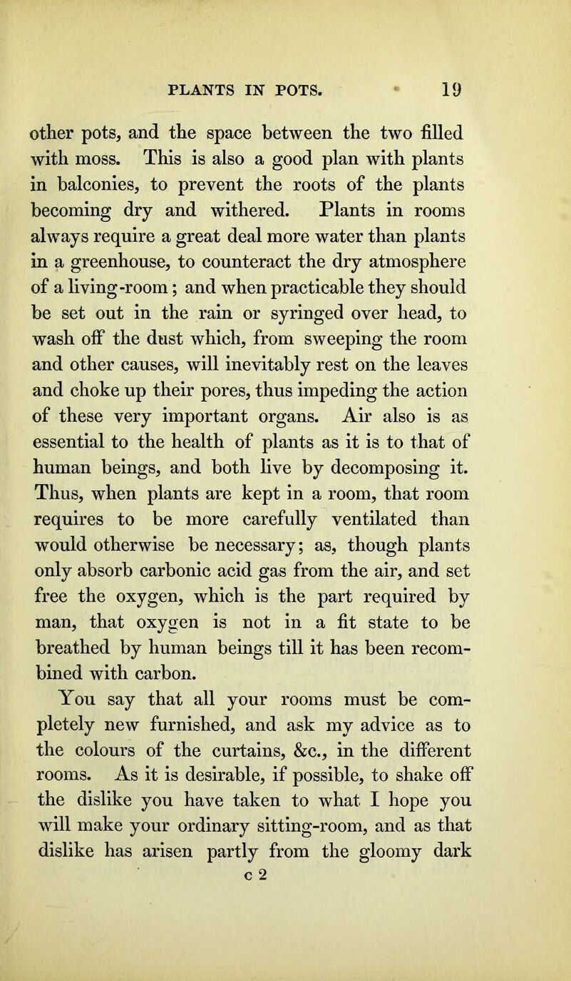 other pots, and the space between the two filled with moss. This is also a good plan with plants in balconies, to prevent the roots of the plants becoming dry and withered. Plants in rooms always require a great deal more water than plants in a greenhouse, to counteract the dry atmosphere of a living-room; and when practicable they should be set out in the rain or syringed over head, to wash olf the dust which, from sweeping the room and other causes, will inevitably rest on the leaves and choke up their pores, thus impeding the action of these very important organs. Air also is as essential to the health of plants as it is to that of human beings, and both live by decomposing it. Thus, when plants are kept in a room, that room requires to be more carefully ventilated than would otherwise be necessary; as, though plants only absorb carbonic acid gas from the air, and set free the oxygen, which is the part required by man, that oxygen is not in a fit state to be breathed by human beings till it has been recom- bined with carbon. You say that all your rooms must be com- pletely new furnished, and ask my advice as to the colours of the curtains, &c., in the different rooms. As it is desirable, if possible, to shake off the dislike you have taken to what I hope you will make your ordinary sitting-room, and as that dislike has arisen partly from the gloomy dark