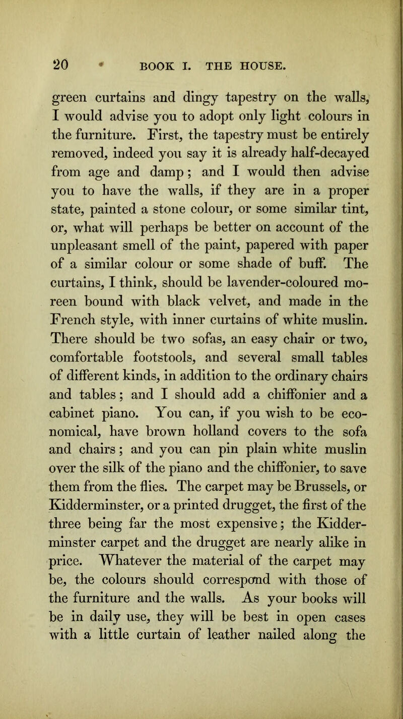 green curtains and dingy tapestry on the walls, I would advise you to adopt only light colours in the furniture. First, the tapestry must be entirely removed, indeed you say it is already half-decayed from age and damp; and I would then advise you to have the walls, if they are in a proper state, painted a stone colour, or some similar tint, or, what will perhaps be better on account of the unpleasant smell of the paint, papered with paper of a similar colour or some shade of buff. The curtains, I think, should be lavender-coloured mo- reen bound with black velvet, and made in the French style, with inner curtains of white muslin. There should be two sofas, an easy chair or two, comfortable footstools, and several small tables of different kinds, in addition to the ordinary chairs and tables; and I should add a chiffonier and a cabinet piano. You can, if you wish to be eco- nomical, have brown holland covers to the sofa and chairs; and you can pin plain white muslin over the silk of the piano and the chiffonier, to save them from the flies. The carpet may be Brussels, or Kidderminster, or a printed drugget, the first of the three being far the most expensive; the Kidder- minster carpet and the drugget are nearly alike in price. Whatever the material of the carpet may be, the colours should correspond with those of the furniture and the walls. As your books will be in daily use, they will be best in open cases with a little curtain of leather nailed along the