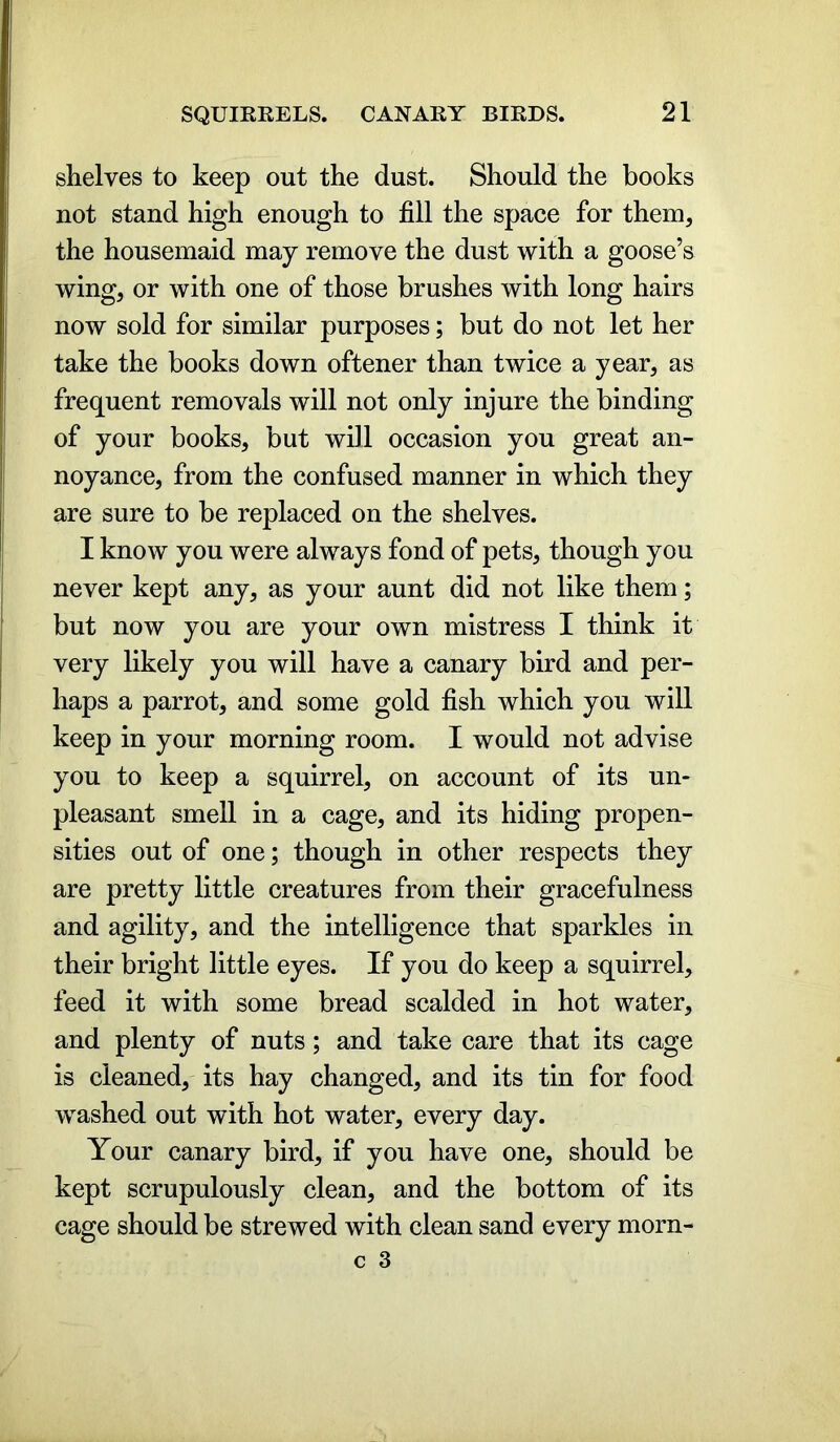 shelves to keep out the dust. Should the books not stand high enough to fill the space for them, the housemaid may remove the dust with a goose’s wing, or with one of those brushes with long hairs now sold for similar purposes; but do not let her take the books down oftener than twice a year, as frequent removals will not only injure the binding of your books, but will occasion you great an- noyance, from the confused manner in which they are sure to be replaced on the shelves. I know you were always fond of pets, though you never kept any, as your aunt did not like them; but now you are your own mistress I think it very likely you will have a canary bird and per- haps a parrot, and some gold fish which you will keep in your morning room. I would not advise you to keep a squirrel, on account of its un- pleasant smell in a cage, and its hiding propen- sities out of one; though in other respects they are pretty little creatures from their gracefulness and agility, and the intelligence that sparkles in their bright little eyes. If you do keep a squirrel, feed it with some bread scalded in hot water, and plenty of nuts; and take care that its cage is cleaned, its hay changed, and its tin for food washed out with hot water, every day. Your canary bird, if you have one, should be kept scrupulously clean, and the bottom of its cage should be strewed with clean sand every morn-