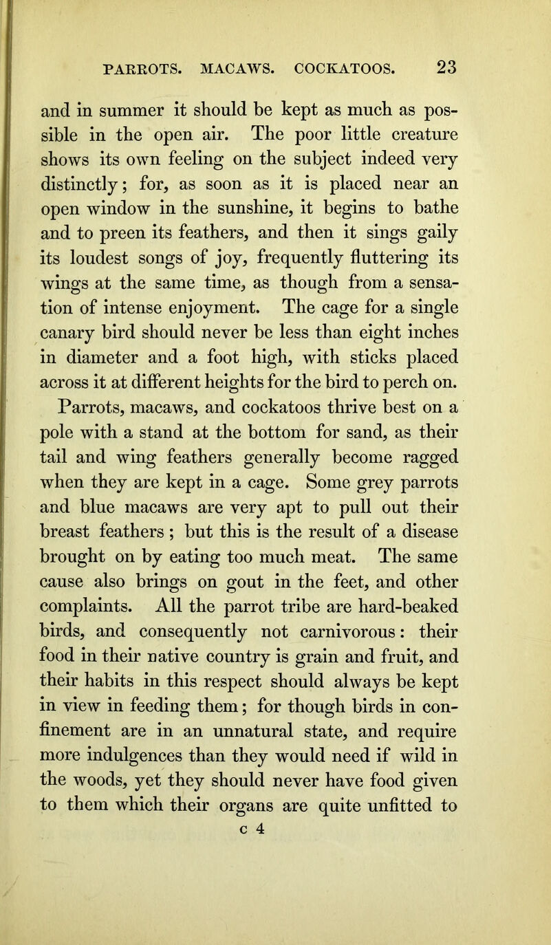 and in summer it should be kept as much as pos- sible in the open air. The poor little creature shows its own feeling on the subject indeed very distinctly; for, as soon as it is placed near an open window in the sunshine, it begins to bathe and to preen its feathers, and then it sings gaily its loudest songs of joy, frequently fluttering its wings at the same time, as though from a sensa- tion of intense enjoyment. The cage for a single canary bird should never be less than eight inches in diameter and a foot high, with sticks placed across it at different heights for the bird to perch on. Parrots, macaws, and cockatoos thrive best on a pole with a stand at the bottom for sand, as their tail and wing feathers generally become ragged when they are kept in a cage. Some grey parrots and blue macaws are very apt to pull out their breast feathers ; but this is the result of a disease brought on by eating too much meat. The same cause also brings on gout in the feet, and other complaints. All the parrot tribe are hard-beaked birds, and consequently not carnivorous: their food in their native country is grain and fruit, and their habits in this respect should always be kept in view in feeding them; for though birds in con- finement are in an unnatural state, and require more indulgences than they would need if wild in the woods, yet they should never have food given to them which their organs are quite unfitted to