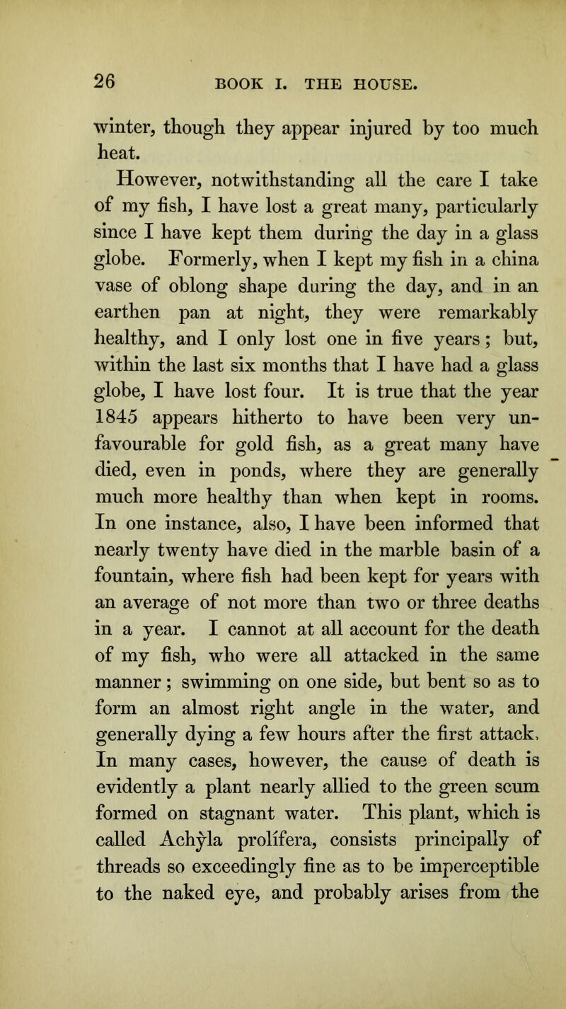 winter, though they appear injured by too much heat. However, notwithstanding all the care I take of my fish, I have lost a great many, particularly since I have kept them during the day in a glass globe. Formerly, when I kept my fish in a china vase of oblong shape during the day, and in an earthen pan at night, they were remarkably healthy, and I only lost one in five years; but, within the last six months that I have had a glass globe, I have lost four. It is true that the year 1845 appears hitherto to have been very un- favourable for gold fish, as a great many have died, even in ponds, where they are generally much more healthy than when kept in rooms. In one instance, also, I have been informed that nearly twenty have died in the marble basin of a fountain, where fish had been kept for years with an average of not more than two or three deaths in a year. I cannot at all account for the death of my fish, who were all attacked in the same manner; swimming on one side, but bent so as to form an almost right angle in the water, and generally dying a few hours after the first attack. In many cases, however, the cause of death is evidently a plant nearly allied to the green scum formed on stagnant water. This plant, which is called Achyla prolifera, consists principally of threads so exceedingly fine as to be imperceptible to the naked eye, and probably arises from the