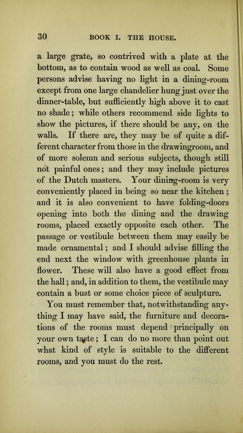 a large grate, so contrived with a plate at the bottom, as to contain wood as well as coal. Some persons advise having no light in a dining-room except from one large chandelier hung just over the dinner-table, but sufficiently high above it to cast no shade; while others recommend side lights to show the pictures, if there should be any, on the walls. If there are, they may be of quite a dif- ferent character from those in the drawingroom, and of more solemn and serious subjects, though still not painful ones; and they may include pictures of the Dutch masters. Your dining-room is very conveniently placed in being so near the kitchen ; and it is also convenient to have folding-doors opening into both the dining and the drawing rooms, placed exactly opposite each other. The passage or vestibule between them may easily be made ornamental; and I should advise filling the end next the window with greenhouse plants in flower. These will also have a good effect from the hall; and, in addition to them, the vestibule may contain a bust or some choice piece of sculpture. You must remember that, notwithstanding any- thing I may have said, the furniture and decora- tions of the rooms must depend r principally on your own t^pte; I can do no more than point out what kind of style is suitable to the different rooms, and you must do the rest.