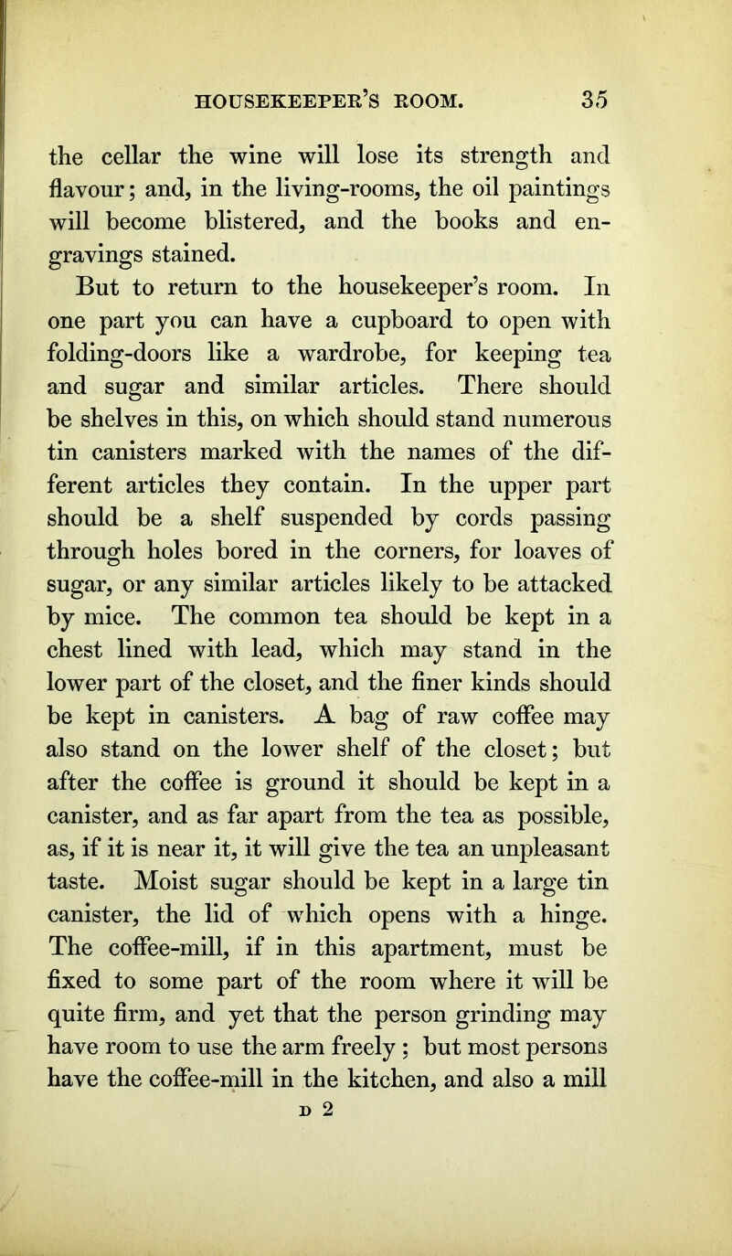 the cellar the wine will lose its strength and flavour; and, in the living-rooms, the oil paintings will become blistered, and the books and en- gravings stained. But to return to the housekeeper’s room. In one part you can have a cupboard to open with folding-doors like a wardrobe, for keeping tea and sugar and similar articles. There should be shelves in this, on which should stand numerous tin canisters marked with the names of the dif- ferent articles they contain. In the upper part should be a shelf suspended by cords passing through holes bored in the corners, for loaves of sugar, or any similar articles likely to be attacked by mice. The common tea should be kept in a chest lined with lead, which may stand in the lower part of the closet, and the finer kinds should be kept in canisters. A bag of raw coffee may also stand on the lower shelf of the closet; but after the coffee is ground it should be kept in a canister, and as far apart from the tea as possible, as, if it is near it, it will give the tea an unpleasant taste. Moist sugar should be kept in a large tin canister, the lid of which opens with a hinge. The coffee-mill, if in this apartment, must be fixed to some part of the room where it will be quite firm, and yet that the person grinding may have room to use the arm freely ; but most persons have the coffee-mill in the kitchen, and also a mill
