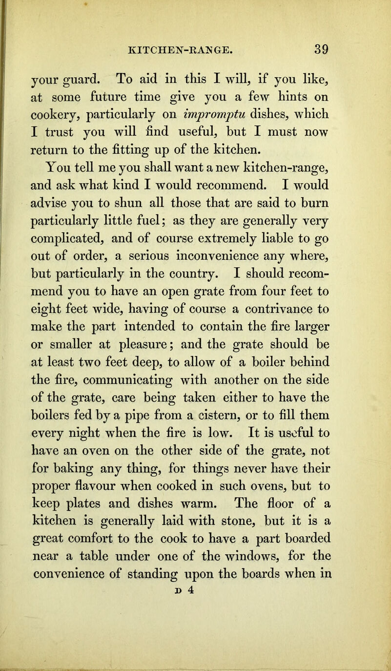 your guard. To aid in this I will, if you like, at some future time give you a few hints on cookery, particularly on impromptu dishes, which I trust you will find useful, but I must now return to the fitting up of the kitchen. You tell me you shall want a new kitchen-range, and ask what kind I would recommend. I would advise you to shun all those that are said to burn particularly little fuel; as they are generally very complicated, and of course extremely liable to go out of order, a serious inconvenience any where, but particularly in the country. I should recom- mend you to have an open grate from four feet to eight feet wide, having of course a contrivance to make the part intended to contain the fire larger or smaller at pleasure; and the grate should be at least two feet deep, to allow of a boiler behind the fire, communicating with another on the side of the grate, care being taken either to have the boilers fed by a pipe from a cistern, or to fill them every night when the fire is low. It is useful to have an oven on the other side of the grate, not for baking any thing, for things never have their proper flavour when cooked in such ovens, but to keep plates and dishes warm. The floor of a kitchen is generally laid with stone, but it is a great comfort to the cook to have a part boarded near a table under one of the windows, for the convenience of standing upon the boards when in