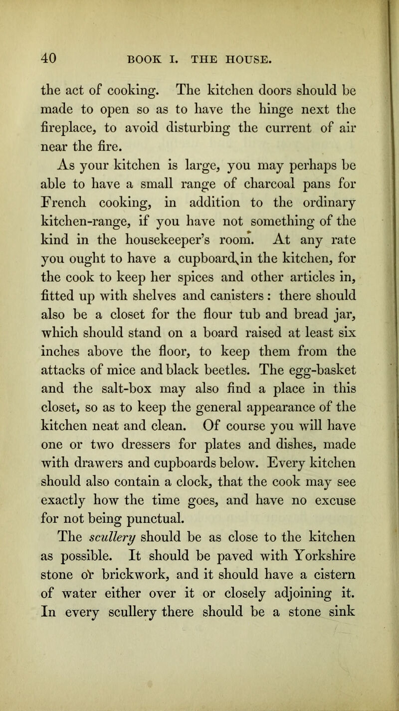 the act of cooking. The kitchen doors should be made to open so as to have the hinge next the fireplace, to avoid disturbing the current of air near the fire. As your kitchen is large, you may perhaps be able to have a small range of charcoal pans for French cooking, in addition to the ordinary kitchen-range, if you have not something of the kind in the housekeeper’s room. At any rate you ought to have a cupboardjn the kitchen, for the cook to keep her spices and other articles in, fitted up with shelves and canisters : there should also be a closet for the flour tub and bread jar, which should stand on a board raised at least six inches above the floor, to keep them from the attacks of mice and black beetles. The egg-basket and the salt-box may also find a place in this closet, so as to keep the general appearance of the kitchen neat and clean. Of course you will have one or two dressers for plates and dishes, made with drawers and cupboards below. Every kitchen should also contain a clock, that the cook may see exactly how the time goes, and have no excuse for not being punctual. The scullery should be as close to the kitchen as possible. It should be paved with Yorkshire stone ot- brickwork, and it should have a cistern of water either over it or closely adjoining it. In every scullery there should be a stone sink