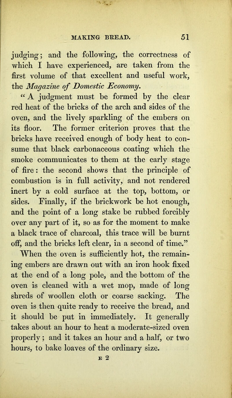 judging; and the following, the correctness of which I have experienced, are taken from the first volume of that excellent and useful work, the Magazine of Domestic Economy. “ A judgment must be formed by the clear red heat of the bricks of the arch and sides of the oven, and the lively sparkling of the embers on its floor. The former criterion proves that the bricks have received enough of body heat to con- sume that black carbonaceous coating which the smoke communicates to them at the early stage of fire: the second shows that the principle of combustion is in full activity, and not rendered inert by a cold surface at the top, bottom, or sides. Finally, if the brickwork be hot enough, and the point of a long stake be rubbed forcibly over any part of it, so as for the moment to make a black trace of charcoal, this trace will be burnt off, and the bricks left clear, in a second of time.” When the oven is sufficiently hot, the remain- ing embers are drawn out with an iron hook fixed at the end of a long pole, and the bottom of the oven is cleaned with a wet mop, made of long shreds of woollen cloth or coarse sacking. The oven is then quite ready to receive the bread, and it should be put in immediately. It generally takes about an hour to heat a moderate-sized oven properly; and it takes an hour and a half, or two hours, to bake loaves of the ordinary size.