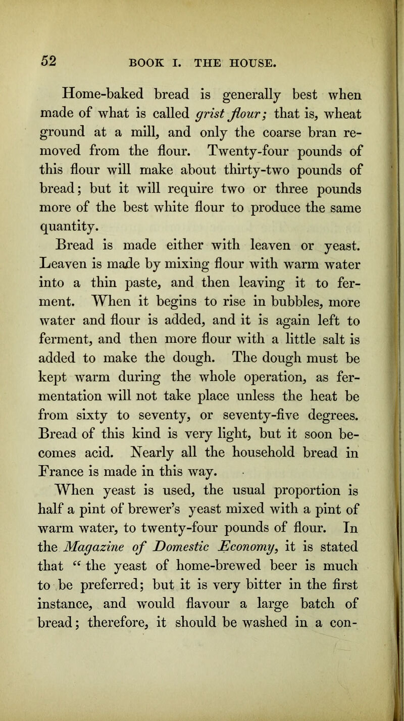 Home-baked bread is generally best when made of what is called grist flour; that is, wheat ground at a mill, and only the coarse bran re- moved from the flour. Twenty-four pounds of this flour will make about thirty-two pounds of bread; but it will require two or three pounds more of the best white flour to produce the same quantity. Bread is made either with leaven or yeast. Leaven is made by mixing flour with warm water into a thin paste, and then leaving it to fer- ment. When it begins to rise in bubbles, more water and flour is added, and it is again left to ferment, and then more flour with a little salt is added to make the dough. The dough must be kept warm during the whole operation, as fer- mentation will not take place unless the heat be from sixty to seventy, or seventy-five degrees. Bread of this kind is very light, but it soon be- comes acid. Nearly all the household bread in France is made in this way. When yeast is used, the usual proportion is half a pint of brewer’s yeast mixed with a pint of warm water, to twenty-four pounds of flour. In the Magazine of Domestic Economy, it is stated that “ the yeast of home-brewed beer is much to be preferred; but it is very bitter in the first instance, and would flavour a large batch of bread; therefore, it should be washed in a con-