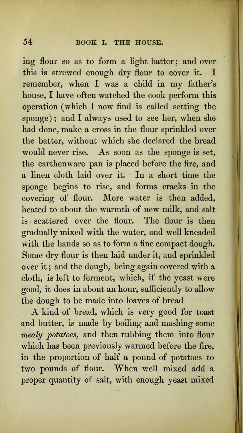 ing flour so as to form a light batter; and over this is strewed enough dry flour to cover it. I remember, when I was a child in my father’s house, I have often watched the cook perform this operation (which I now find is called setting the sponge) ; and I always used to see her, when she had done, make a cross in the flour sprinkled over the batter, without which she declared the bread would never rise. As soon as the sponge is set, the earthenware pan is placed before the fire, and a linen cloth laid over it. In a short time the sponge begins to rise, and forms cracks in the covering of flour. More water is then added, heated to about the warmth of new milk, and salt is scattered over the flour. The flour is then gradually mixed with the water, and well kneaded with the hands so as to form a fine compact dough. Some dry flour is then laid under it, and sprinkled over it; and the dough, being again covered with a cloth, is left to ferment, which, if the yeast were good, it does in about an hour, sufficiently to allow the dough to be made into loaves of bread A kind of bread, which is very good for toast and butter, is made by boiling and mashing some mealy potatoes, and then rubbing them into flour which has been previously warmed before the fire, in the proportion of half a pound of potatoes to two pounds of flour. When well mixed add a proper quantity of salt, with enough yeast mixed