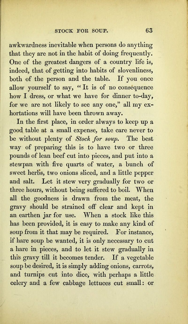 awkwardness inevitable when persons do anything that they are not in the habit of doing frequently. One of the greatest dangers of a country life is, indeed, that of getting into habits of slovenliness, both of the person and the table. If you once allow yourself to say, “ It is of no consequence how I dress, or what we have for dinner to-day, for we are not likely to see any one,” all my ex- hortations will have been thrown away. In the first place, in order always to keep up a good table at a small expense, take care never to be without plenty of Stock for soup. The best wTay of preparing this is to have two or three pounds of lean beef cut into pieces, and put into a stewpan with five quarts of water, a bunch of sweet herbs, two onions sliced, and a little pepper and salt. Let it stew very gradually for two or three hours, without being suffered to boil. When all the goodness is drawn from the meat, the gravy should be strained off clear and kept in an earthen jar for use. When a stock like this has been provided, it is easy to make any kind of soup from it that may be required. For instance, if hare soup be wanted, it is only necessary to cut a hare in pieces, and to let it stew gradually in this gravy till it becomes tender. If a vegetable soup be desired, it is simply adding onions, carrots, and turnips cut into dice, with perhaps a little celery and a few cabbage lettuces cut small: or