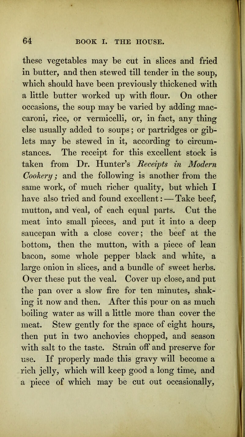 these vegetables may be cut in slices and fried in butter, and then stewed till tender in the soup, which should have been previously thickened with a little butter worked up with flour. On other occasions, the soup may be varied by adding mac- caroni, rice, or vermicelli, or, in fact, any thing else usually added to soups; or partridges or gib- lets may be stewed in it, according to circum- stances. The receipt for this excellent stock is taken from Dr. Hunter’s Receipts in Modern Cookery; and the following is another from the same work, of much richer quality, but which I have also tried and found excellent: — Take beef, mutton, and veal, of each equal parts. Cut the meat into small pieces, and put it into a deep saucepan with a close cover; the beef at the bottom, then the mutton, with a piece of lean bacon, some whole pepper black and white, a large onion in slices, and a bundle of sweet herbs. Over these put the veal. Cover up close, and put the pan over a slow fire for ten minutes, shak- ing it now and then. After this pour on as much boiling water as will a little more than cover the meat. Stew gently for the space of eight hours, then put in two anchovies chopped, and season with salt to the taste. Strain off and preserve for use. If properly made this gravy will become a rich jelly, which will keep good a long time, and a piece of which may be cut out occasionally.