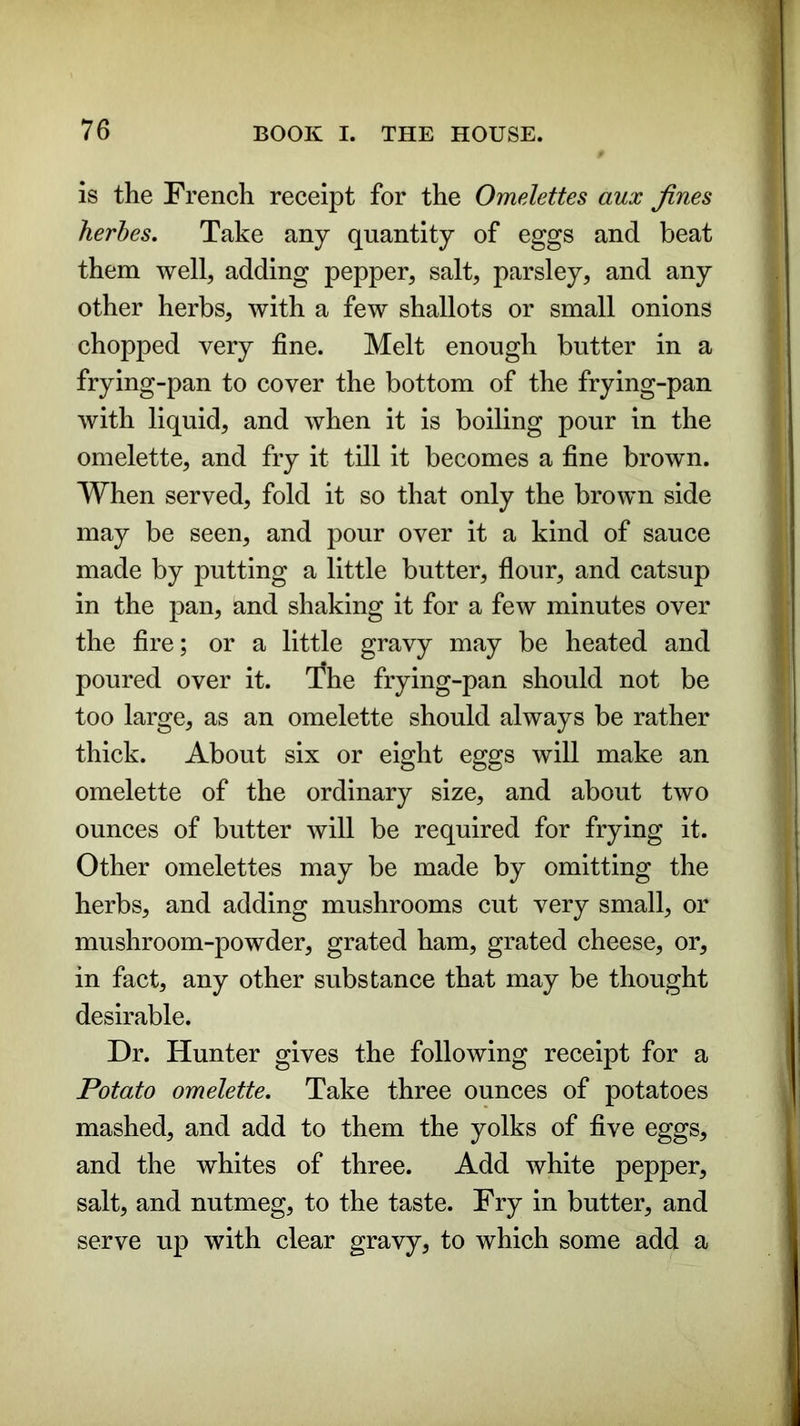 is the French receipt for the Omelettes aux fines herbes. Take any quantity of eggs and beat them well, adding pepper, salt, parsley, and any other herbs, with a few shallots or small onions chopped very fine. Melt enough butter in a frying-pan to cover the bottom of the frying-pan with liquid, and when it is boiling pour in the omelette, and fry it till it becomes a fine brown. When served, fold it so that only the brown side may be seen, and pour over it a kind of sauce made by putting a little butter, flour, and catsup in the pan, and shaking it for a few minutes over the fire; or a little gravy may be heated and poured over it. 'fhe frying-pan should not be too large, as an omelette should always be rather thick. About six or eight eggs will make an omelette of the ordinary size, and about two ounces of butter will be required for frying it. Other omelettes may be made by omitting the herbs, and adding mushrooms cut very small, or mushroom-powder, grated ham, grated cheese, or, in fact, any other substance that may be thought desirable. Dr. Hunter gives the following receipt for a Potato omelette. Take three ounces of potatoes mashed, and add to them the yolks of five eggs, and the whites of three. Add white pepper, salt, and nutmeg, to the taste. Fry in butter, and serve up with clear gravy, to which some add a