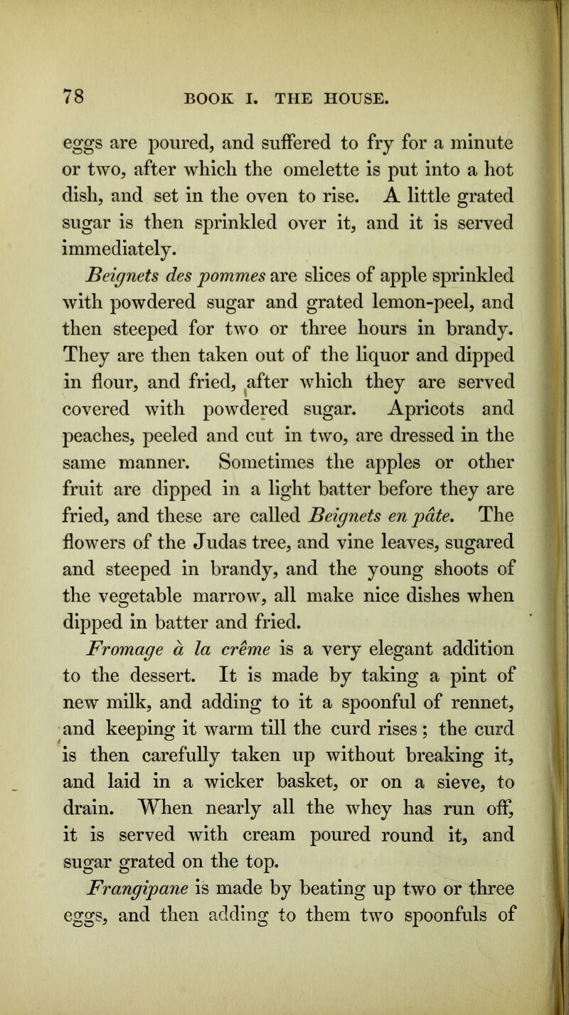 eggs are poured, and suffered to fry for a minute or two, after which the omelette is put into a hot dish, and set in the oven to rise. A little grated sugar is then sprinkled over it, and it is served immediately. Beignets des pommes are slices of apple sprinkled with powdered sugar and grated lemon-peel, and then steeped for two or three hours in brandy. They are then taken out of the liquor and dipped in flour, and fried, after which they are served covered with powdered sugar. Apricots and peaches, peeled and cut in two, are dressed in the same manner. Sometimes the apples or other fruit are dipped in a light batter before they are fried, and these are called Beignets en pate. The flowers of the Judas tree, and vine leaves, sugared and steeped in brandy, and the young shoots of the vegetable marrow, all make nice dishes when dipped in batter and fried. Fromage a la creme is a very elegant addition to the dessert. It is made by taking a pint of new milk, and adding to it a spoonful of rennet, and keeping it warm till the curd rises ; the curd is then carefully taken up without breaking it, and laid in a wicker basket, or on a sieve, to drain. When nearly all the whey has run off, it is served with cream poured round it, and sugar grated on the top. Frangipane is made by beating up two or three eggs, and then adding to them two spoonfuls of