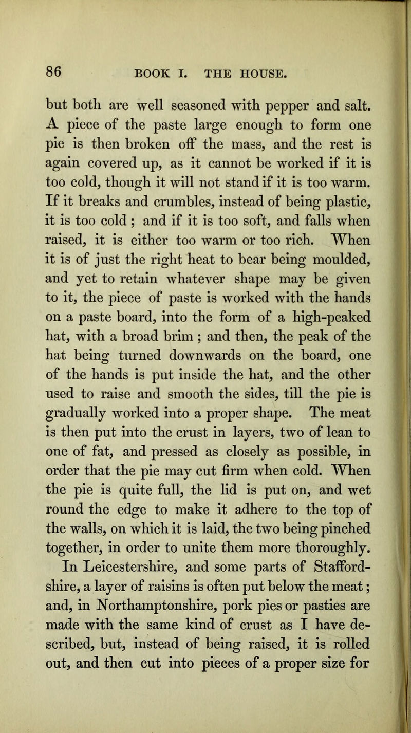 but both are well seasoned with pepper and salt. A piece of the paste large enough to form one pie is then broken off the mass, and the rest is again covered up, as it cannot be worked if it is too cold, though it will not stand if it is too warm. If it breaks and crumbles, instead of being plastic, it is too cold ; and if it is too soft, and falls when raised, it is either too warm or too rich. When it is of just the right heat to bear being moulded, and yet to retain whatever shape may be given to it, the piece of paste is worked with the hands on a paste board, into the form of a high-peaked hat, with a broad brim ; and then, the peak of the hat being turned downwards on the board, one of the hands is put inside the hat, and the other used to raise and smooth the sides, till the pie is gradually worked into a proper shape. The meat is then put into the crust in layers, two of lean to one of fat, and pressed as closely as possible, in order that the pie may cut firm when cold. When the pie is quite full, the lid is put on, and wet round the edge to make it adhere to the top of the walls, on which it is laid, the two being pinched together, in order to unite them more thoroughly. In Leicestershire, and some parts of Stafford- shire, a layer of raisins is often put below the meat; and, in Northamptonshire, pork pies or pasties are made with the same kind of crust as I have de- scribed, but, instead of being raised, it is rolled out, and then cut into pieces of a proper size for