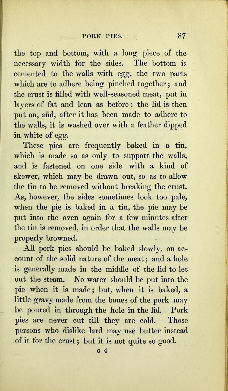 the top and bottom, with a long piece of the necessary width for the sides. The bottom is cemented to the walls with egg, the two parts which are to adhere being pinched together; and the crust is filled with well-seasoned meat, put in layers of fat and lean as before; the lid is then put on, and, after it has been made to adhere to the walls, it is washed over with a feather dipped in white of egg. These pies are frequently baked in a tin, which is made so as only to support the walls, and is fastened on one side with a kind of skewer, which may be drawn out, so as to allow the tin to be removed without breaking the crust. As, however, the sides sometimes look too pale, when the pie is baked in a tin, the pie may be put into the oven again for a few minutes after the tin is removed, in order that the walls may be properly browned. All pork pies should be baked slowly, on ac- count of the solid nature of the meat; and a hole is generally made in the middle of the lid to let out the steam. No water should be put into the pie when it is made; but, when it is baked, a little gravy made from the bones of the pork may be poured in through the hole in the lid. Pork pies are never cut till they are cold. Those persons who dislike lard may use butter instead of it for the crust; but it is not quite so good.
