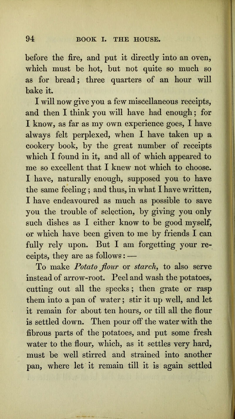 before the fire, and put it directly into an oven, which must be hot, but not quite so much so as for bread; three quarters of an hour will bake it. I will now give you a few miscellaneous receipts, and then I think you will have had enough; for I know, as far as my own experience goes, I have always felt perplexed, when I have taken up a cookery book, by the great number of receipts which I found in it, and all of which appeared to me so excellent that I knew not which to choose. I have, naturally enough, supposed you to have the same feeling; and thus, in what I have written, I have endeavoured as much as possible to save you the trouble of selection, by giving you only such dishes as I either know to be good myself, or which have been given to me by friends I can fully rely upon. But I am forgetting your re- ceipts, they are as follows: — To make Potato flour or starch, to also serve instead of arrow-root. Peel and wash the potatoes, cutting out all the specks; then grate or rasp them into a pan of water; stir it up well, and let it remain for about ten hours, or till all the flour is settled down. Then pour off the water with the fibrous parts of the potatoes, and put some fresh water to the flour, which, as it settles very hard, must be well stirred and strained into another pan, where let it remain till it is again settled