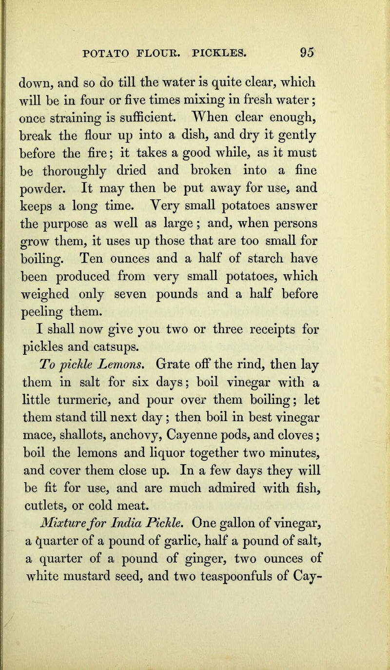 down, and so do till the water is quite clear, which will be in four or five times mixing in fresh water; once straining is sufficient. When clear enough, break the flour up into a dish, and dry it gently before the fire; it takes a good while, as it must be thoroughly dried and broken into a fine powder. It may then be put away for use, and keeps a long time. Very small potatoes answer the purpose as well as large; and, when persons grow them, it uses up those that are too small for boilino;. Ten ounces and a half of starch have been produced from very small potatoes, which weighed only seven pounds and a half before peeling them. I shall now give you two or three receipts for pickles and catsups. To pickle Lemons. Grate off the rind, then lay them in salt for six days; boil vinegar with a little turmeric, and pour over them boiling; let them stand till next day; then boil in best vinegar mace, shallots, anchovy, Cayenne pods, and cloves; boil the lemons and liquor together two minutes, and cover them close up. In a few days they will be fit for use, and are much admired with fish, cutlets, or cold meat. Mixture for India Pickle. One gallon of vinegar, a Quarter of a pound of garlic, half a pound of salt, a quarter of a pound of ginger, two ounces of white mustard seed, and two teaspoonfuls of Cay-