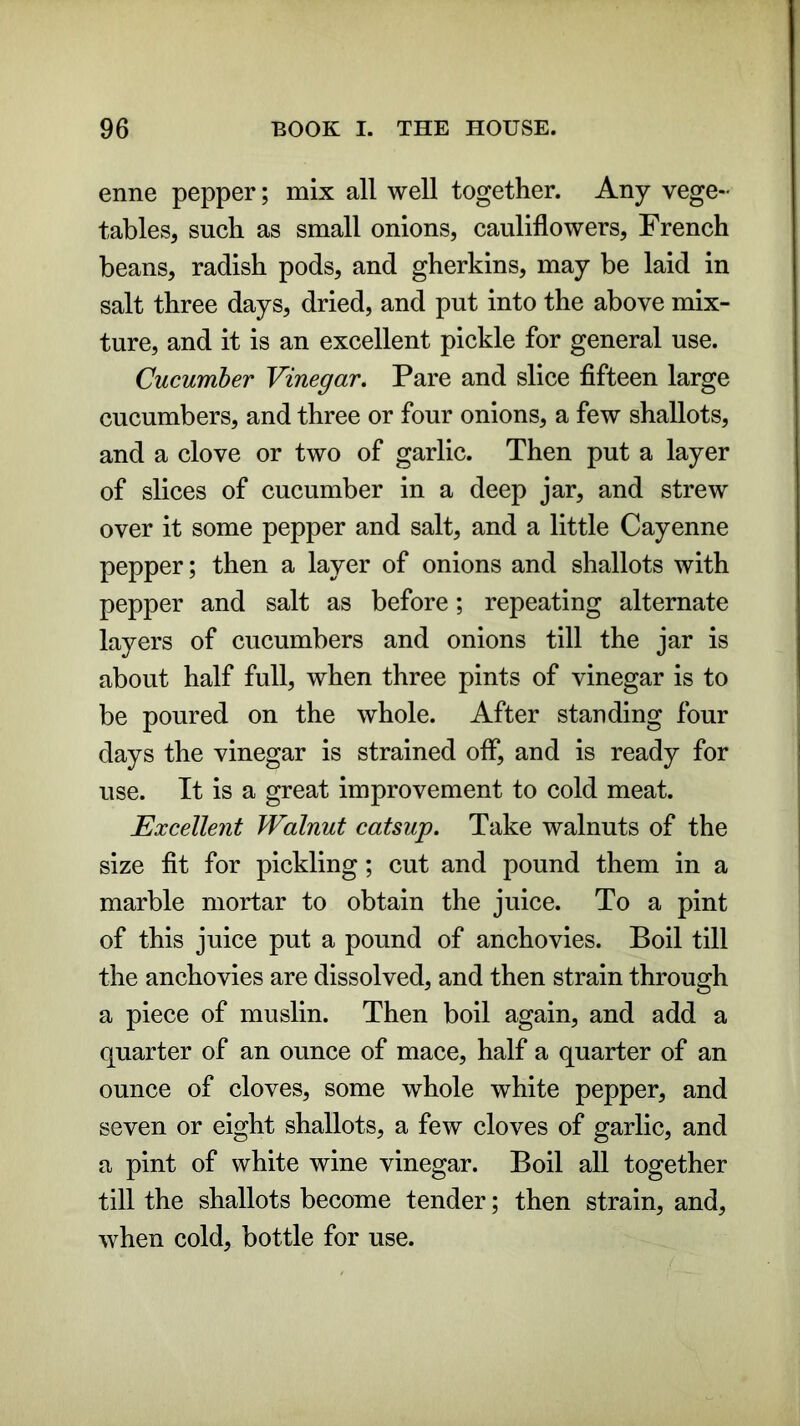 enne pepper; mix all well together. Any vege- tables, such as small onions, cauliflowers, French beans, radish pods, and gherkins, may be laid in salt three days, dried, and put into the above mix- ture, and it is an excellent pickle for general use. Cucumber Vinegar. Pare and slice fifteen large cucumbers, and three or four onions, a few shallots, and a clove or two of garlic. Then put a layer of slices of cucumber in a deep jar, and strew over it some pepper and salt, and a little Cayenne pepper; then a layer of onions and shallots with pepper and salt as before; repeating alternate layers of cucumbers and onions till the jar is about half full, when three pints of vinegar is to be poured on the whole. After standing four days the vinegar is strained off*, and is ready for use. It is a great improvement to cold meat. Excellent Walnut catsup. Take walnuts of the size fit for pickling; cut and pound them in a marble mortar to obtain the juice. To a pint of this juice put a pound of anchovies. Boil till the anchovies are dissolved, and then strain through a piece of muslin. Then boil again, and add a quarter of an ounce of mace, half a quarter of an ounce of cloves, some whole white pepper, and seven or eight shallots, a few cloves of garlic, and a pint of white wine vinegar. Boil all together till the shallots become tender; then strain, and, when cold, bottle for use.