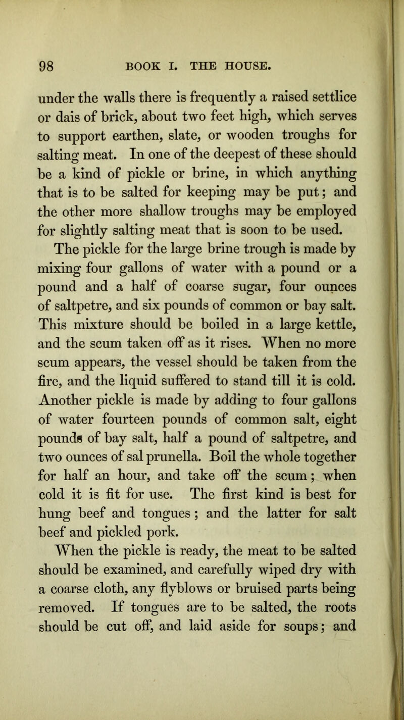 under the walls there is frequently a raised settlice or dais of brick, about two feet high, which serves to support earthen, slate, or wooden troughs for salting meat. In one of the deepest of these should be a kind of pickle or brine, in which anything that is to be salted for keeping may be put; and the other more shallow troughs may be employed for slightly salting meat that is soon to be used. The pickle for the large brine trough is made by mixing four gallons of water with a pound or a pound and a half of coarse sugar, four ounces of saltpetre, and six pounds of common or bay salt. This mixture should be boiled in a large kettle, and the scum taken off as it rises. When no more scum appears, the vessel should be taken from the fire, and the liquid suffered to stand till it is cold. Another pickle is made by adding to four gallons of water fourteen pounds of common salt, eight pounds of bay salt, half a pound of saltpetre, and two ounces of sal prunella. Boil the whole together for half an hour, and take off the scum; when cold it is fit for use. The first kind is best for hung beef and tongues; and the latter for salt beef and pickled pork. When the pickle is ready, the meat to be salted should be examined, and carefully wiped dry with a coarse cloth, any flyblows or bruised parts being removed. If tongues are to be salted, the roots should be cut off, and laid aside for soups; and