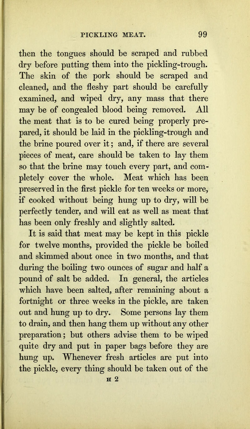 then the tongues should be scraped and rubbed dry before putting them into the pickling-trough. The skin of the pork should be scraped and cleaned, and the fleshy part should be carefully examined, and wiped dry, any mass that there may be of congealed blood being removed. All the meat that is to be cured being properly pre- pared, it should be laid in the pickling-trough and the brine poured over it; and, if there are several pieces of meat, care should be taken to lay them so that the brine may touch every part, and com- pletely cover the whole. Meat which has been preserved in the first pickle for ten weeks or more, if cooked without being hung up to dry, will be perfectly tender, and will eat as well as meat that has been only freshly and slightly salted. It is said that meat may be kept in this pickle for twelve months, provided the pickle be boiled and skimmed about once in two months, and that during the boiling two ounces of sugar and half a pound of salt be added. In general, the articles which have been salted, after remaining about a fortnight or three weeks in the pickle, are taken out and hung up to dry. Some persons lay them to drain, and then hang them up without any other preparation; but others advise them to be wiped quite dry and put in paper bags before they are hung up. Whenever fresh articles are put into the pickle, every thing should be taken out of the h 2