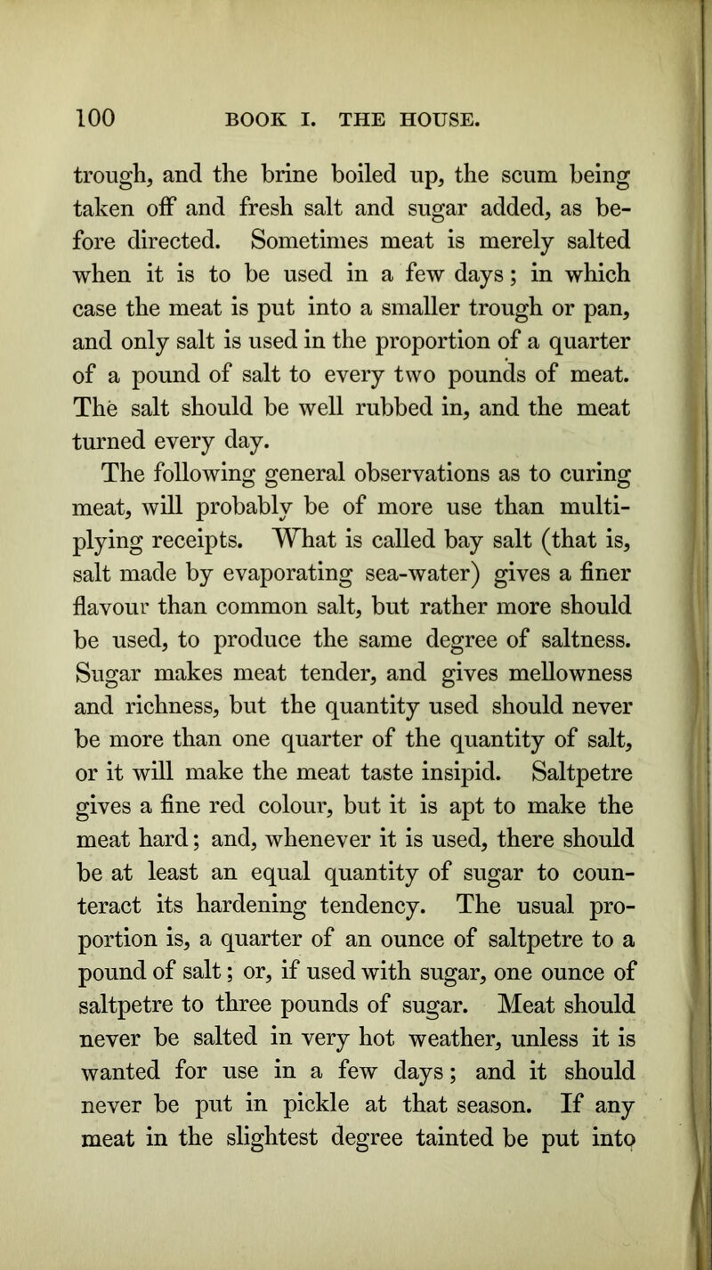 trough, and the brine boiled up, the scum being taken off and fresh salt and sugar added, as be- fore directed. Sometimes meat is merely salted when it is to be used in a few days; in which case the meat is put into a smaller trough or pan, and only salt is used in the proportion of a quarter of a pound of salt to every two pounds of meat. The salt should be well rubbed in, and the meat turned every day. The following general observations as to curing meat, will probably be of more use than multi- plying receipts. What is called bay salt (that is, salt made by evaporating sea-water) gives a finer flavour than common salt, but rather more should be used, to produce the same degree of saltness. Sugar makes meat tender, and gives mellowness and richness, but the quantity used should never be more than one quarter of the quantity of salt, or it will make the meat taste insipid. Saltpetre gives a fine red colour, but it is apt to make the meat hard; and, whenever it is used, there should be at least an equal quantity of sugar to coun- teract its hardening tendency. The usual pro- portion is, a quarter of an ounce of saltpetre to a pound of salt; or, if used with sugar, one ounce of saltpetre to three pounds of sugar. Meat should never be salted in very hot weather, unless it is wanted for use in a few days; and it should never be put in pickle at that season. If any meat in the slightest degree tainted be put into