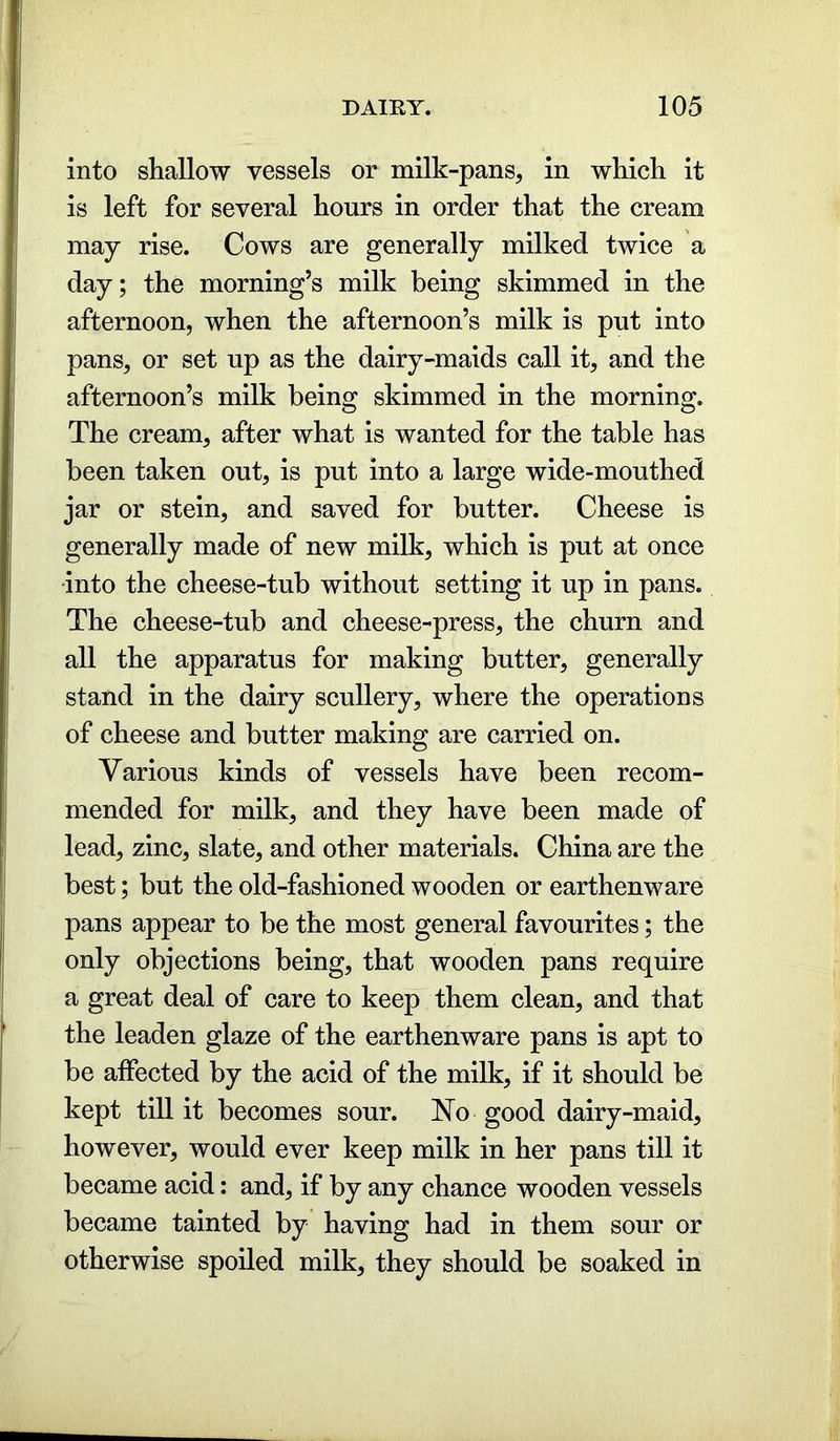 into shallow vessels or milk-pans, in which it is left for several hours in order that the cream may rise. Cows are generally milked twice a day; the morning’s milk being skimmed in the afternoon, when the afternoon’s milk is put into pans, or set up as the dairy-maids call it, and the afternoon’s milk being skimmed in the morning. The cream, after what is wanted for the table has been taken out, is put into a large wide-mouthed jar or stein, and saved for butter. Cheese is generally made of new milk, which is put at once into the cheese-tub without setting it up in pans. The cheese-tub and cheese-press, the churn and all the apparatus for making butter, generally stand in the dairy scullery, where the operations of cheese and butter making are carried on. Various kinds of vessels have been recom- mended for milk, and they have been made of lead, zinc, slate, and other materials. China are the best; but the old-fashioned wooden or earthenware pans appear to be the most general favourites; the only objections being, that wooden pans require a great deal of care to keep them clean, and that the leaden glaze of the earthenware pans is apt to be affected by the acid of the milk, if it should be kept till it becomes sour. No good dairy-maid, however, would ever keep milk in her pans till it became acid: and, if by any chance wooden vessels became tainted by having had in them sour or otherwise spoiled milk, they should be soaked in