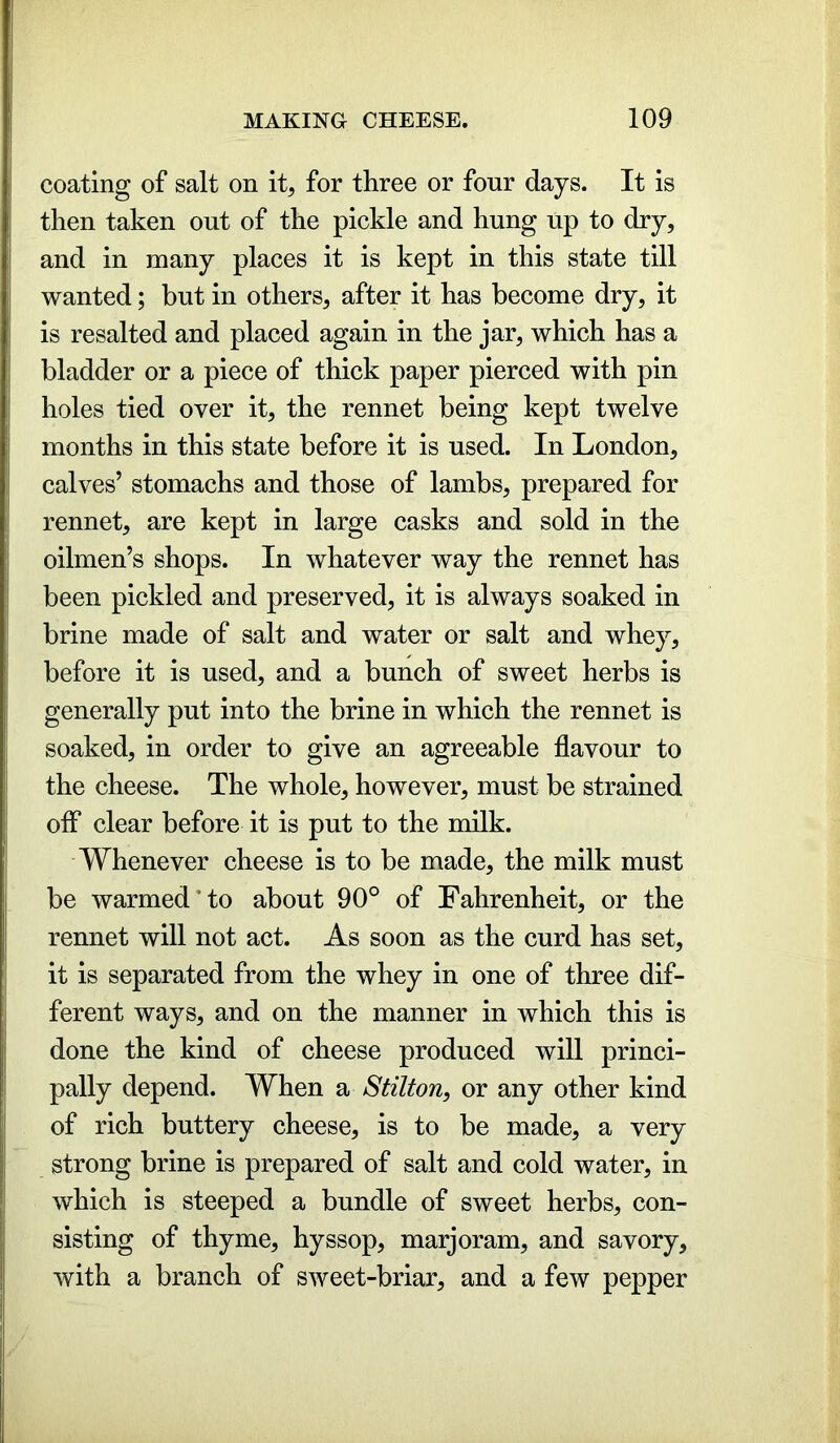 coating of salt on it, for three or four days. It is then taken out of the pickle and hung up to dry, and in many places it is kept in this state till wanted; but in others, after it has become dry, it is resalted and placed again in the jar, which has a bladder or a piece of thick paper pierced with pin holes tied over it, the rennet being kept twelve months in this state before it is used. In London, calves’ stomachs and those of lambs, prepared for rennet, are kept in large casks and sold in the oilmen’s shops. In whatever way the rennet has been pickled and preserved, it is always soaked in brine made of salt and water or salt and whey, before it is used, and a bunch of sweet herbs is generally put into the brine in which the rennet is soaked, in order to give an agreeable flavour to the cheese. The whole, however, must be strained off clear before it is put to the milk. Whenever cheese is to be made, the milk must be warmed*to about 90° of Fahrenheit, or the rennet will not act. As soon as the curd has set, it is separated from the whey in one of three dif- ferent ways, and on the manner in which this is done the kind of cheese produced will princi- pally depend. When a Stilton, or any other kind of rich buttery cheese, is to be made, a very strong brine is prepared of salt and cold water, in which is steeped a bundle of sweet herbs, con- sisting of thyme, hyssop, marjoram, and savory, with a branch of sweet-briar, and a few pepper