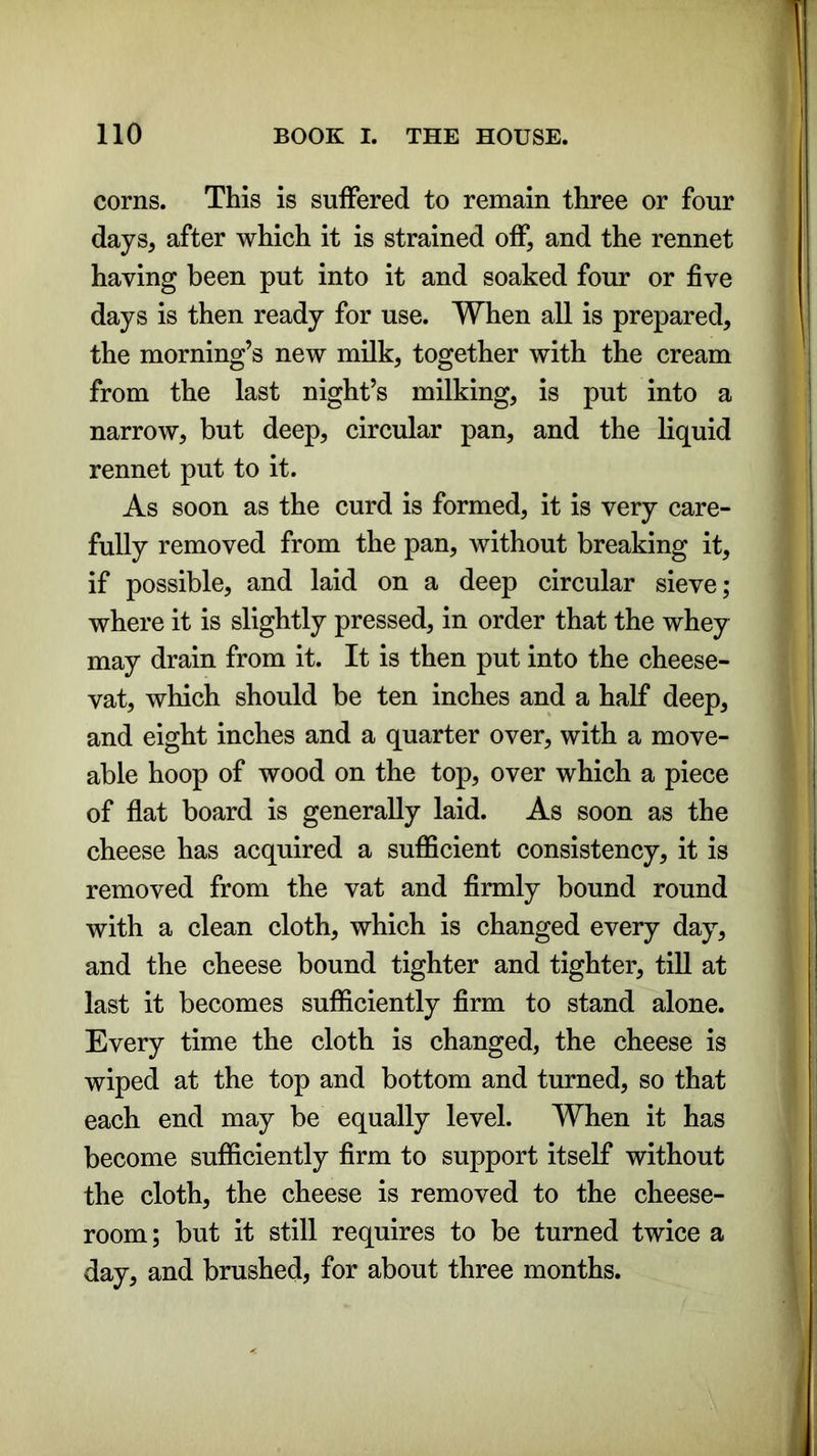 corns. This is suffered to remain three or four days, after which it is strained off, and the rennet having been put into it and soaked four or five days is then ready for use. When all is prepared, the morning’s new milk, together with the cream from the last night’s milking, is put into a narrow, but deep, circular pan, and the liquid rennet put to it. As soon as the curd is formed, it is very care- fully removed from the pan, without breaking it, if possible, and laid on a deep circular sieve; where it is slightly pressed, in order that the whey may drain from it. It is then put into the cheese- vat, which should be ten inches and a half deep, and eight inches and a quarter over, with a move- able hoop of wood on the top, over which a piece of flat board is generally laid. As soon as the cheese has acquired a sufficient consistency, it is removed from the vat and firmly bound round with a clean cloth, which is changed every day, and the cheese bound tighter and tighter, till at last it becomes sufficiently firm to stand alone. Every time the cloth is changed, the cheese is wiped at the top and bottom and turned, so that each end may be equally level. When it has become sufficiently firm to support itself without the cloth, the cheese is removed to the cheese- room ; but it still requires to be turned twice a day, and brushed, for about three months.