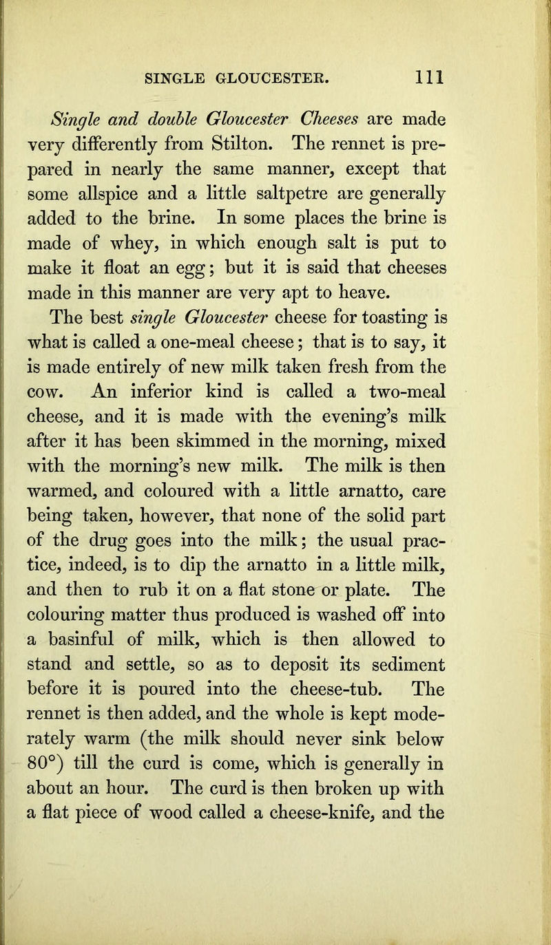 Single and double Gloucester Cheeses are made very differently from Stilton. The rennet is pre- pared in nearly the same manner, except that some allspice and a little saltpetre are generally added to the brine. In some places the brine is made of whey, in which enough salt is put to make it float an egg; but it is said that cheeses made in this manner are very apt to heave. The best single Gloucester cheese for toasting is what is called a one-meal cheese; that is to say, it is made entirely of new milk taken fresh from the cow. An inferior kind is called a two-meal cheese, and it is made with the evening’s milk after it has been skimmed in the morning, mixed with the morning’s new milk. The milk is then warmed, and coloured with a little arnatto, care being taken, however, that none of the solid part of the drug goes into the milk; the usual prac- tice, indeed, is to dip the arnatto in a little milk, and then to rub it on a flat stone or plate. The colouring matter thus produced is washed off into a basinful of milk, which is then allowed to stand and settle, so as to deposit its sediment before it is poured into the cheese-tub. The rennet is then added, and the whole is kept mode- rately warm (the milk should never sink below 80°) till the curd is come, which is generally in about an hour. The curd is then broken up with a flat piece of wood called a cheese-knife, and the