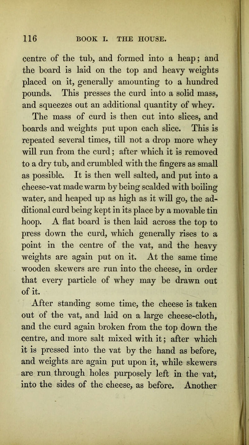 centre of the tub, and formed into a heap; and the board is laid on the top and heavy weights placed on it, generally amounting to a hundred pounds. This presses the curd into a solid mass, and squeezes out an additional quantity of whey. The mass of curd is then cut into slices, and boards and weights put upon each slice. This is repeated several times, till not a drop more whey will run from the curd; after which it is removed to a dry tub, and crumbled with the fingers as small as possible. It is then well salted, and put into a cheese-vat made warm by being scalded with boiling water, and heaped up as high as it will go, the ad- ditional curd being kept in its place by a movable tin hoop. A flat board is then laid across the top to press down the curd, which generally rises to a point in the centre of the vat, and the heavy weights are again put on it. At the same time wooden skewers are run into the cheese, in order that every particle of whey may be drawn out of it. After standing some time, the cheese is taken out of the vat, and laid on a large cheese-cloth, and the curd again broken from the top down the centre, and more salt mixed with it; after which it is pressed into the vat by the hand as before, and weights are again put upon it, while skewers are run through holes purposely left in the vat, into the sides of the cheese, as before. Another