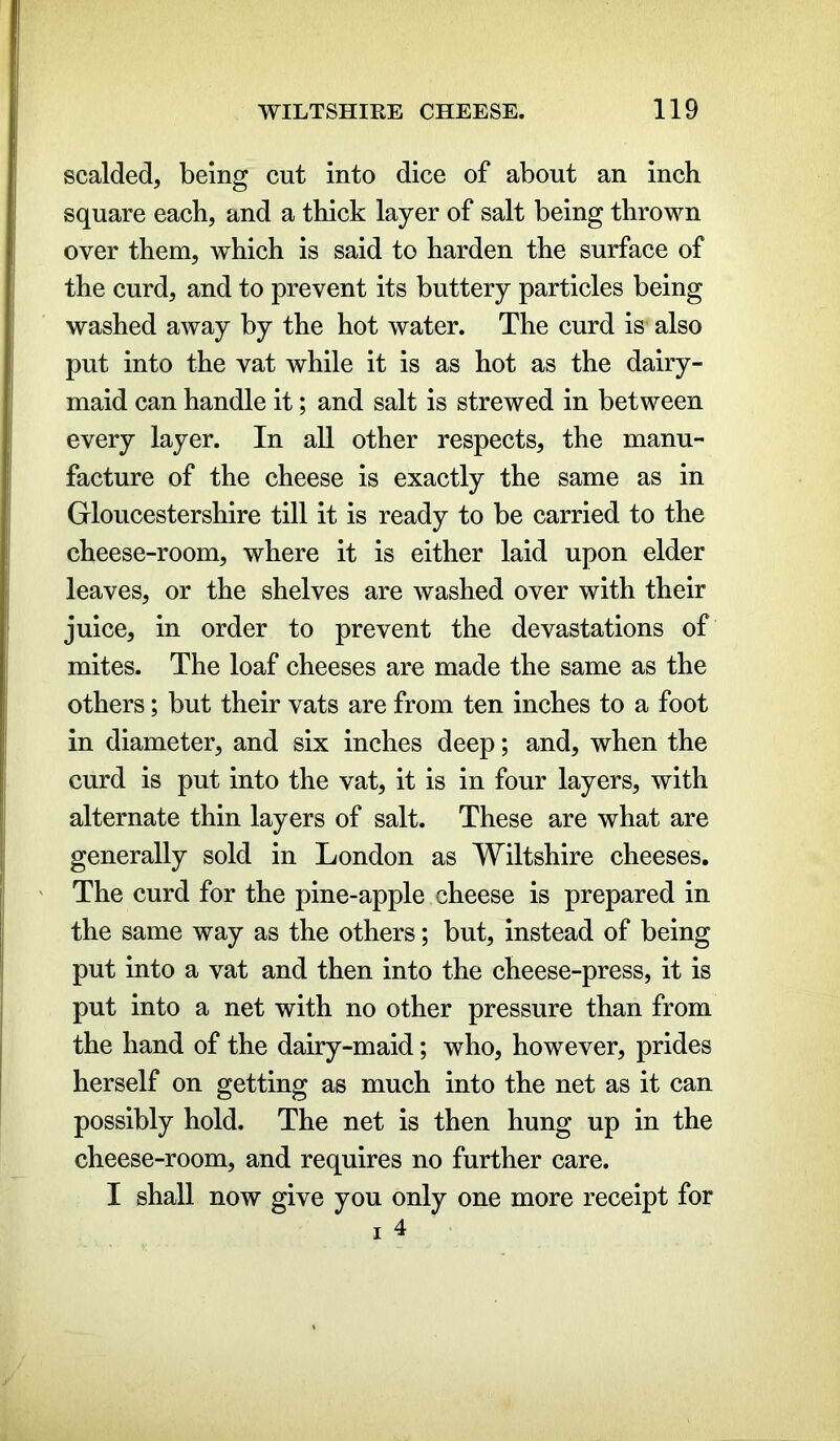 scalded, being cut into dice of about an inch square each, and a thick layer of salt being thrown over them, which is said to harden the surface of the curd, and to prevent its buttery particles being washed away by the hot water. The curd is also put into the vat while it is as hot as the dairy- maid can handle it; and salt is strewed in between every layer. In all other respects, the manu- facture of the cheese is exactly the same as in Gloucestershire till it is ready to be carried to the cheese-room, where it is either laid upon elder leaves, or the shelves are washed over with their juice, in order to prevent the devastations of mites. The loaf cheeses are made the same as the others; but their vats are from ten inches to a foot in diameter, and six inches deep; and, when the curd is put into the vat, it is in four layers, with alternate thin layers of salt. These are what are generally sold in London as Wiltshire cheeses. The curd for the pine-apple cheese is prepared in the same way as the others; but, instead of being put into a vat and then into the cheese-press, it is put into a net with no other pressure than from the hand of the dairy-maid; who, however, prides herself on getting as much into the net as it can possibly hold. The net is then hung up in the cheese-room, and requires no further care. I shall now give you only one more receipt for i 4