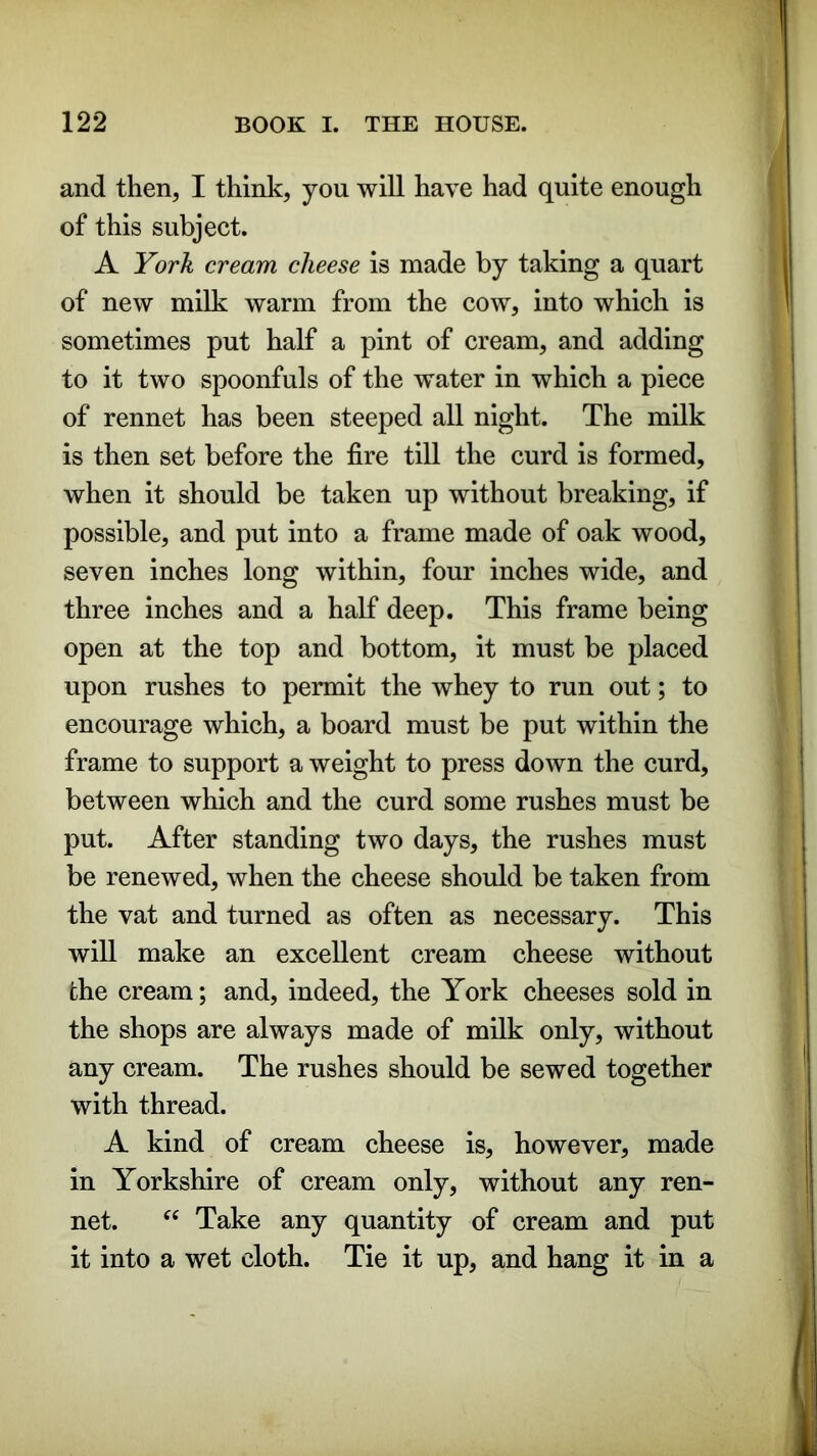 and then, I think, you will have had quite enough of this subject. A York cream cheese is made by taking a quart of new milk warm from the cow, into which is sometimes put half a pint of cream, and adding to it two spoonfuls of the water in which a piece of rennet has been steeped all night. The milk is then set before the fire till the curd is formed, when it should be taken up without breaking, if possible, and put into a frame made of oak wood, seven inches long within, four inches wide, and three inches and a half deep. This frame being open at the top and bottom, it must be placed upon rushes to permit the whey to run out; to encourage which, a board must be put within the frame to support a weight to press down the curd, between which and the curd some rushes must be put. After standing two days, the rushes must be renewed, when the cheese should be taken from the vat and turned as often as necessary. This will make an excellent cream cheese without the cream; and, indeed, the York cheeses sold in the shops are always made of milk only, without any cream. The rushes should be sewed together with thread. A kind of cream cheese is, however, made in Yorkshire of cream only, without any ren- net. “ Take any quantity of cream and put it into a wet cloth. Tie it up, and hang it in a