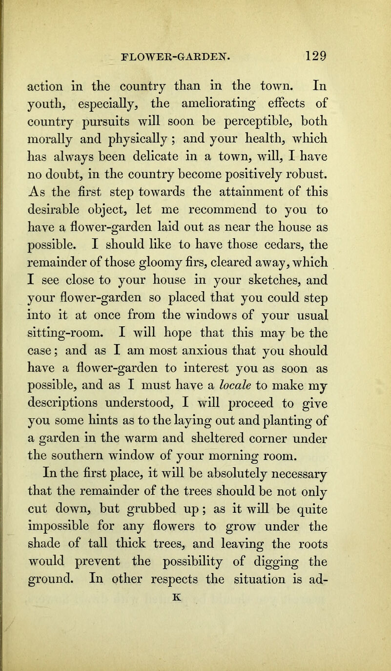 action in the country than in the town. In youth, especially, the ameliorating effects of country pursuits will soon be perceptible, both morally and physically ; and your health, which has always been delicate in a town, will, I have no doubt, in the country become positively robust. As the first step towards the attainment of this desirable object, let me recommend to you to have a flower-garden laid out as near the house as possible. I should like to have those cedars, the remainder of those gloomy firs, cleared away, which I see close to your house in your sketches, and your flower-garden so placed that you could step into it at once from the windows of your usual sitting-room. I will hope that this may be the case; and as I am most anxious that you should have a flower-garden to interest you as soon as possible, and as I must have a locale to make my descriptions understood, I will proceed to give you some hints as to the laying out and planting of a garden in the warm and sheltered corner under the southern window of your morning room. In the first place, it will be absolutely necessary that the remainder of the trees should be not only cut down, but grubbed up; as it will be quite impossible for any flowers to grow under the shade of tall thick trees, and leaving the roots would prevent the possibility of digging the ground. In other respects the situation is ad- it