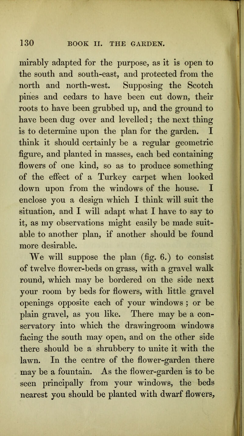 mirably adapted for the purpose, as it is open to the south and south-east, and protected from the north and north-west. Supposing the Scotch pines and cedars to have been cut down, their roots to have been grubbed up, and the ground to have been dug over and levelled; the next thing is to determine upon the plan for the garden. I think it should certainly be a regular geometric figure, and planted in masses, each bed containing flowers of one kind, so as to produce something of the effect of a Turkey carpet when looked down upon from the windows of the house. I enclose you a design which I think will suit the situation, and I will adapt what I have to say to it, as my observations might easily be made suit- able to another plan, if another should be found more desirable. We will suppose the plan (fig. 6.) to consist of twelve flower-beds on grass, with a gravel walk round, which may be bordered on the side next your room by beds for flowers, with little gravel openings opposite each of your windows ; or be plain gravel, as you like. There may be a con- servatory into which the drawingroom windows facing the south may open, and on the other side there should be a shrubbery to unite it with the lawn. In the centre of the flower-garden there may be a fountain. As the flower-garden is to be seen principally from your windows, the beds nearest you should be planted with dwarf flowers.