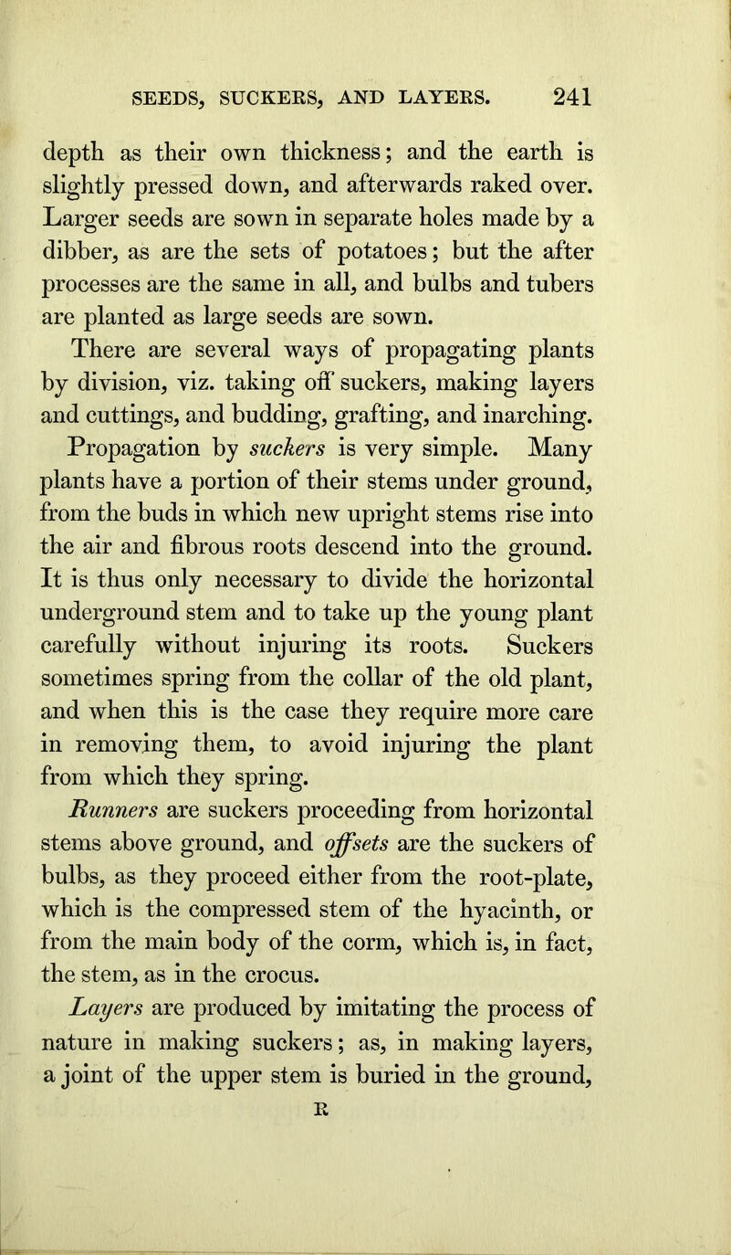 depth as their own thickness; and the earth is slightly pressed down, and afterwards raked over. Larger seeds are sown in separate holes made by a dibber, as are the sets of potatoes; but the after processes are the same in all, and bulbs and tubers are planted as large seeds are sown. There are several ways of propagating plants by division, viz. taking off suckers, making layers and cuttings, and budding, grafting, and inarching. Propagation by suckers is very simple. Many plants have a portion of their stems under ground, from the buds in which new upright stems rise into the air and fibrous roots descend into the ground. It is thus only necessary to divide the horizontal underground stem and to take up the young plant carefully without injuring its roots. Suckers sometimes spring from the collar of the old plant, and when this is the case they require more care in removing them, to avoid injuring the plant from which they spring. Runners are suckers proceeding from horizontal stems above ground, and offsets are the suckers of bulbs, as they proceed either from the root-plate, which is the compressed stem of the hyacinth, or from the main body of the corm, which is, in fact, the stem, as in the crocus. Layers are produced by imitating the process of nature in making suckers; as, in making layers, a joint of the upper stem is buried in the ground, R