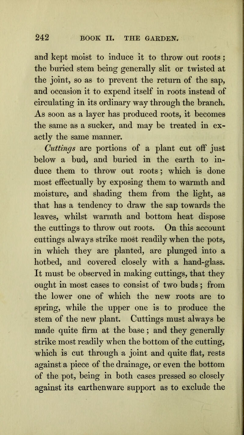 and kept moist to induce it to throw out roots; the buried stem being generally slit or twisted at the joint, so as to prevent the return of the sap, and occasion it to expend itself in roots instead of circulating in its ordinary way through the branch. As soon as a layer has produced roots, it becomes the same as a sucker, and may be treated in ex- actly the same manner. Cuttings are portions of a plant cut off just below a bud, and buried in the earth to in- duce them to throw out roots; which is done most effectually by exposing them to warmth and moisture, and shading them from the light, as that has a tendency to draw the sap towards the leaves, whilst warmth and bottom heat dispose the cuttings to throw out roots. On this account cuttings always strike most readily when the pots, in which they are planted, are plunged into a hotbed, and covered closely with a hand-glass. It must be observed in making cuttings, that they ought in most cases to consist of two buds; from the lower one of which the new roots are to spring, while the upper one is to produce the stem of the new plant. Cuttings must always be made quite firm at the base; and they generally strike most readily wThen the bottom of the cutting, which is cut through a joint and quite flat, rests against a piece of the drainage, or even the bottom of the pot, being in both cases pressed so closely against its earthenware support as to exclude the