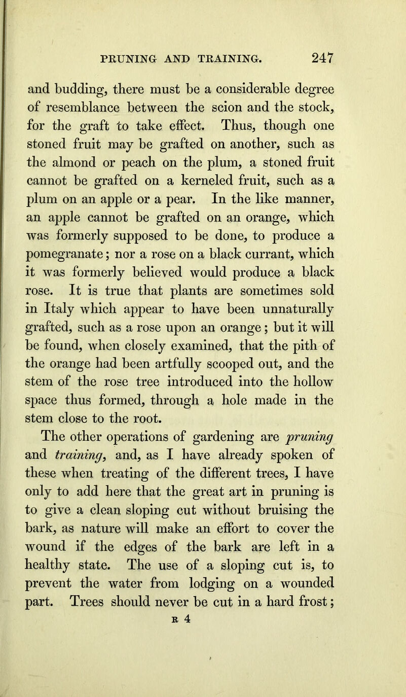 and budding, there must be a considerable degree of resemblance between the scion and the stock, for the graft to take effect. Thus, though one stoned fruit may be grafted on another, such as the almond or peach on the plum, a stoned fruit cannot be grafted on a kerneled fruit, such as a plum on an apple or a pear. In the like manner, an apple cannot be grafted on an orange, which was formerly supposed to be done, to produce a pomegranate; nor a rose on a black currant, which it was formerly believed would produce a black rose. It is true that plants are sometimes sold in Italy which appear to have been unnaturally grafted, such as a rose upon an orange; but it will be found, when closely examined, that the pith of the orange had been artfully scooped out, and the stem of the rose tree introduced into the hollow space thus formed, through a hole made in the stem close to the root. The other operations of gardening are 'pruning and training, and, as I have already spoken of these when treating of the different trees, I have only to add here that the great art in pruning is to give a clean sloping cut without bruising the bark, as nature will make an effort to cover the wound if the edges of the bark are left in a healthy state. The use of a sloping cut is, to prevent the water from lodging on a wounded part. Trees should never be cut in a hard frost;