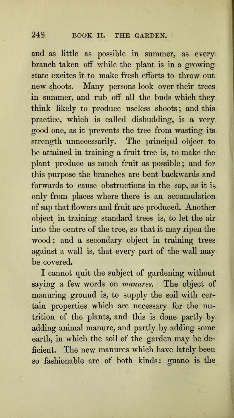 and as little as possible in summer, as every branch taken off while the plant is in a growing state excites it to make fresh efforts to throw out new shoots. Many persons look over their trees in summer, and rub off all the buds which they think likely to produce useless shoots; and this practice, which is called disbudding, is a very good one, as it prevents the tree from wasting its strength unnecessarily. The principal object to be attained in training a fruit tree is, to make the plant produce as much fruit as possible; and for this purpose the branches are bent backwards and forwards to cause obstructions in the sap, as it is only from places where there is an accumulation of sap that flowers and fruit are produced. Another object in training standard trees is, to let the air into the centre of the tree, so that it may ripen the wood; and a secondary object in training trees against a wall is, that every part of the wall may be covered. I cannot quit the subject of gardening without saying a few words on manures. The object of manuring ground is, to supply the soil with cer- tain properties which are necessary for the nu- trition of the plants, and this is done partly by adding animal manure, and partly by adding some earth, in which the soil of the garden may be de- ficient. The new manures which have lately been so fashionable are of both kinds: guano is the