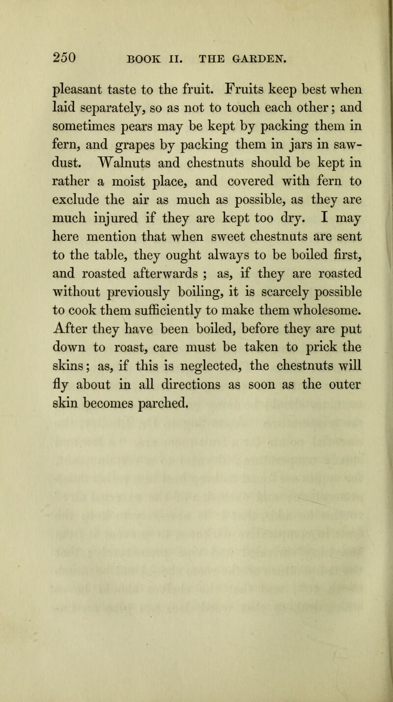 pleasant taste to the fruit. Fruits keep best when laid separately, so as not to touch each other; and sometimes pears may be kept by packing them in fern, and grapes by packing them in jars in saw- dust. Walnuts and chestnuts should be kept in rather a moist place, and covered with fern to exclude the air as much as possible, as they are much injured if they are kept too dry. I may here mention that when sweet chestnuts are sent to the table, they ought always to be boiled first, and roasted afterwards ; as, if they are roasted without previously boiling, it is scarcely possible to cook them sufficiently to make them wholesome. After they have been boiled, before they are put down to roast, care must be taken to prick the skins; as, if this is neglected, the chestnuts will fly about in all directions as soon as the outer skin becomes parched.